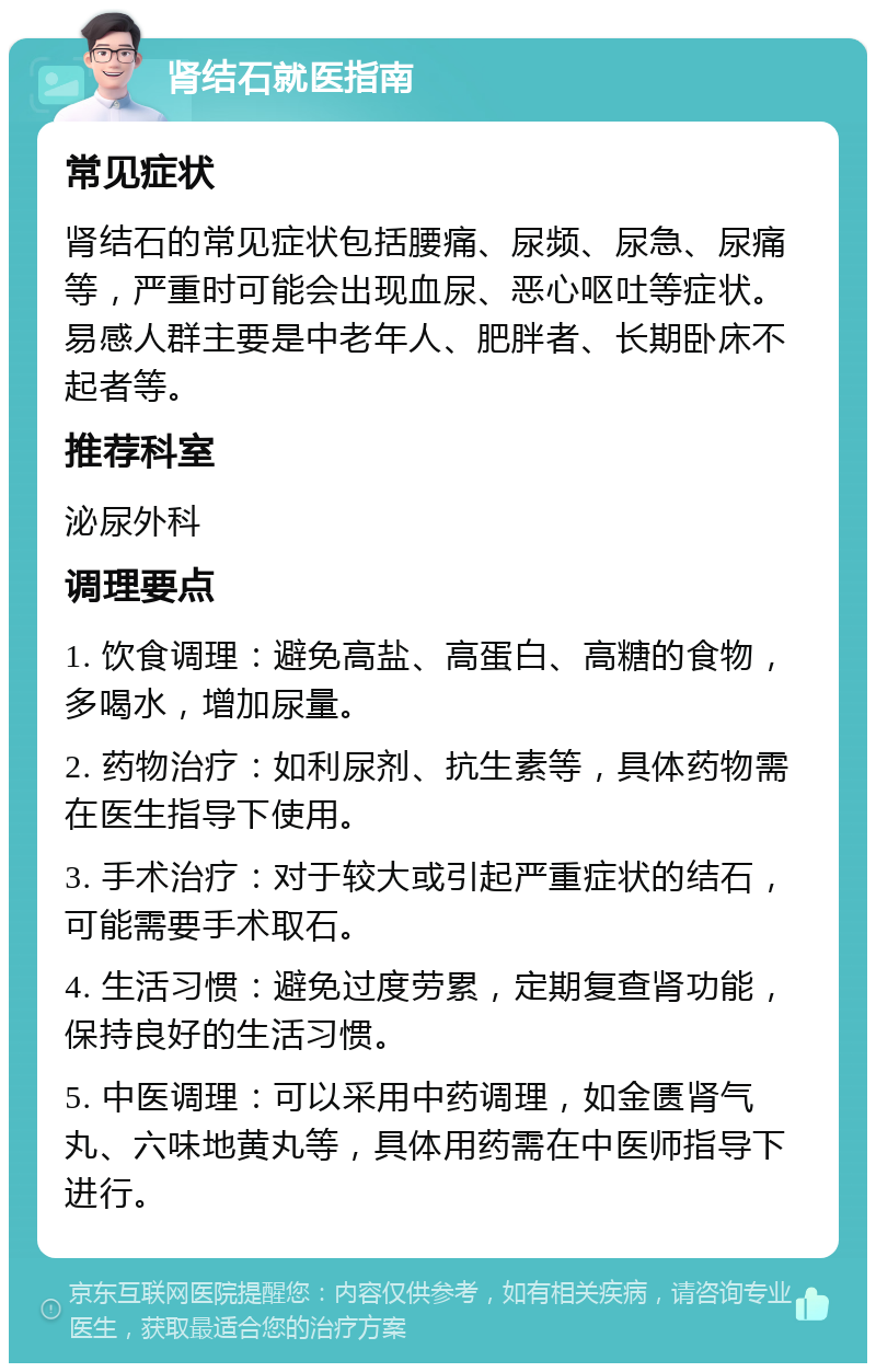 肾结石就医指南 常见症状 肾结石的常见症状包括腰痛、尿频、尿急、尿痛等，严重时可能会出现血尿、恶心呕吐等症状。易感人群主要是中老年人、肥胖者、长期卧床不起者等。 推荐科室 泌尿外科 调理要点 1. 饮食调理：避免高盐、高蛋白、高糖的食物，多喝水，增加尿量。 2. 药物治疗：如利尿剂、抗生素等，具体药物需在医生指导下使用。 3. 手术治疗：对于较大或引起严重症状的结石，可能需要手术取石。 4. 生活习惯：避免过度劳累，定期复查肾功能，保持良好的生活习惯。 5. 中医调理：可以采用中药调理，如金匮肾气丸、六味地黄丸等，具体用药需在中医师指导下进行。