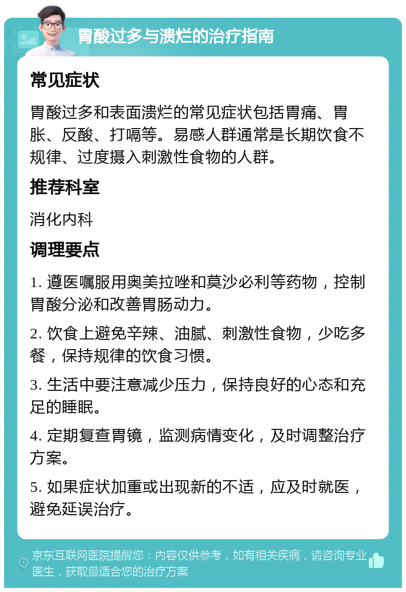 胃酸过多与溃烂的治疗指南 常见症状 胃酸过多和表面溃烂的常见症状包括胃痛、胃胀、反酸、打嗝等。易感人群通常是长期饮食不规律、过度摄入刺激性食物的人群。 推荐科室 消化内科 调理要点 1. 遵医嘱服用奥美拉唑和莫沙必利等药物，控制胃酸分泌和改善胃肠动力。 2. 饮食上避免辛辣、油腻、刺激性食物，少吃多餐，保持规律的饮食习惯。 3. 生活中要注意减少压力，保持良好的心态和充足的睡眠。 4. 定期复查胃镜，监测病情变化，及时调整治疗方案。 5. 如果症状加重或出现新的不适，应及时就医，避免延误治疗。