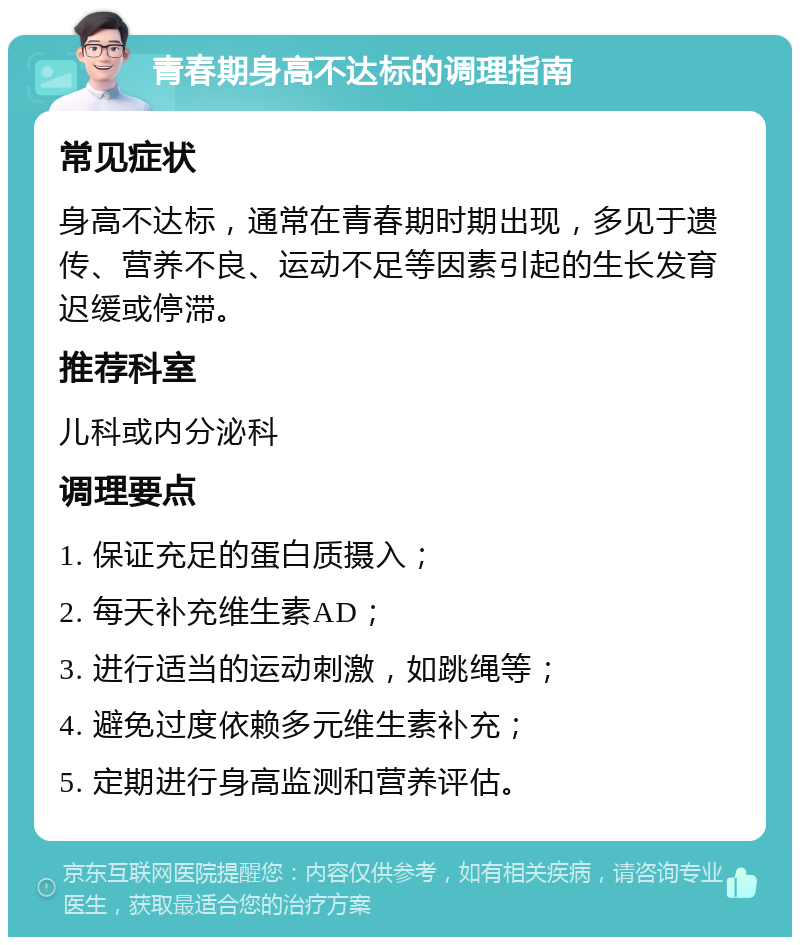 青春期身高不达标的调理指南 常见症状 身高不达标，通常在青春期时期出现，多见于遗传、营养不良、运动不足等因素引起的生长发育迟缓或停滞。 推荐科室 儿科或内分泌科 调理要点 1. 保证充足的蛋白质摄入； 2. 每天补充维生素AD； 3. 进行适当的运动刺激，如跳绳等； 4. 避免过度依赖多元维生素补充； 5. 定期进行身高监测和营养评估。