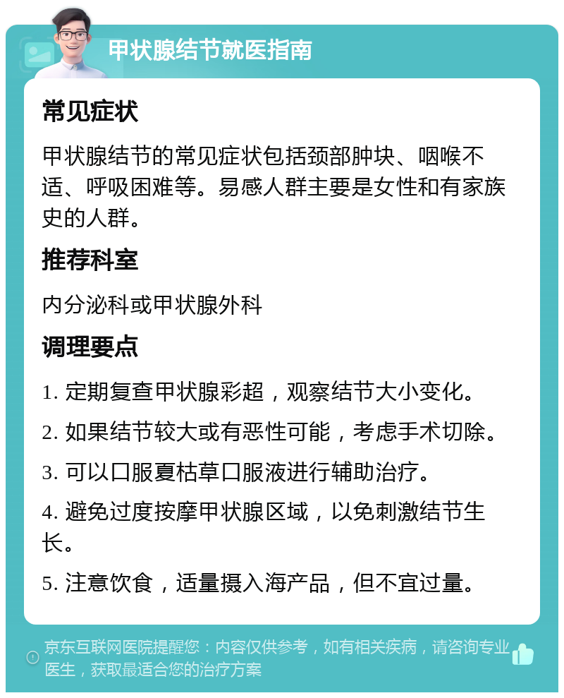 甲状腺结节就医指南 常见症状 甲状腺结节的常见症状包括颈部肿块、咽喉不适、呼吸困难等。易感人群主要是女性和有家族史的人群。 推荐科室 内分泌科或甲状腺外科 调理要点 1. 定期复查甲状腺彩超，观察结节大小变化。 2. 如果结节较大或有恶性可能，考虑手术切除。 3. 可以口服夏枯草口服液进行辅助治疗。 4. 避免过度按摩甲状腺区域，以免刺激结节生长。 5. 注意饮食，适量摄入海产品，但不宜过量。