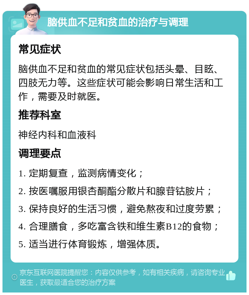 脑供血不足和贫血的治疗与调理 常见症状 脑供血不足和贫血的常见症状包括头晕、目眩、四肢无力等。这些症状可能会影响日常生活和工作，需要及时就医。 推荐科室 神经内科和血液科 调理要点 1. 定期复查，监测病情变化； 2. 按医嘱服用银杏酮酯分散片和腺苷钴胺片； 3. 保持良好的生活习惯，避免熬夜和过度劳累； 4. 合理膳食，多吃富含铁和维生素B12的食物； 5. 适当进行体育锻炼，增强体质。