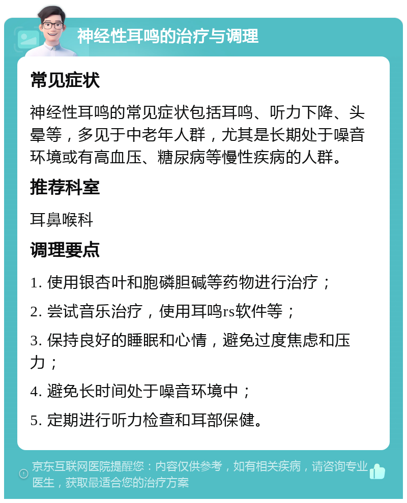 神经性耳鸣的治疗与调理 常见症状 神经性耳鸣的常见症状包括耳鸣、听力下降、头晕等，多见于中老年人群，尤其是长期处于噪音环境或有高血压、糖尿病等慢性疾病的人群。 推荐科室 耳鼻喉科 调理要点 1. 使用银杏叶和胞磷胆碱等药物进行治疗； 2. 尝试音乐治疗，使用耳鸣rs软件等； 3. 保持良好的睡眠和心情，避免过度焦虑和压力； 4. 避免长时间处于噪音环境中； 5. 定期进行听力检查和耳部保健。