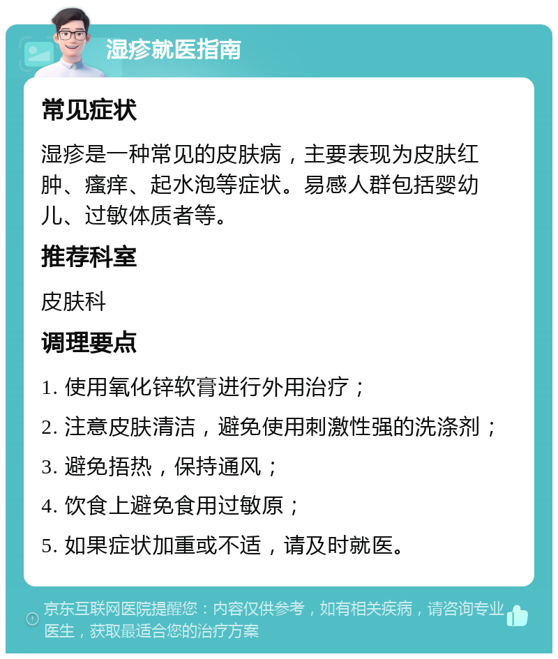 湿疹就医指南 常见症状 湿疹是一种常见的皮肤病，主要表现为皮肤红肿、瘙痒、起水泡等症状。易感人群包括婴幼儿、过敏体质者等。 推荐科室 皮肤科 调理要点 1. 使用氧化锌软膏进行外用治疗； 2. 注意皮肤清洁，避免使用刺激性强的洗涤剂； 3. 避免捂热，保持通风； 4. 饮食上避免食用过敏原； 5. 如果症状加重或不适，请及时就医。