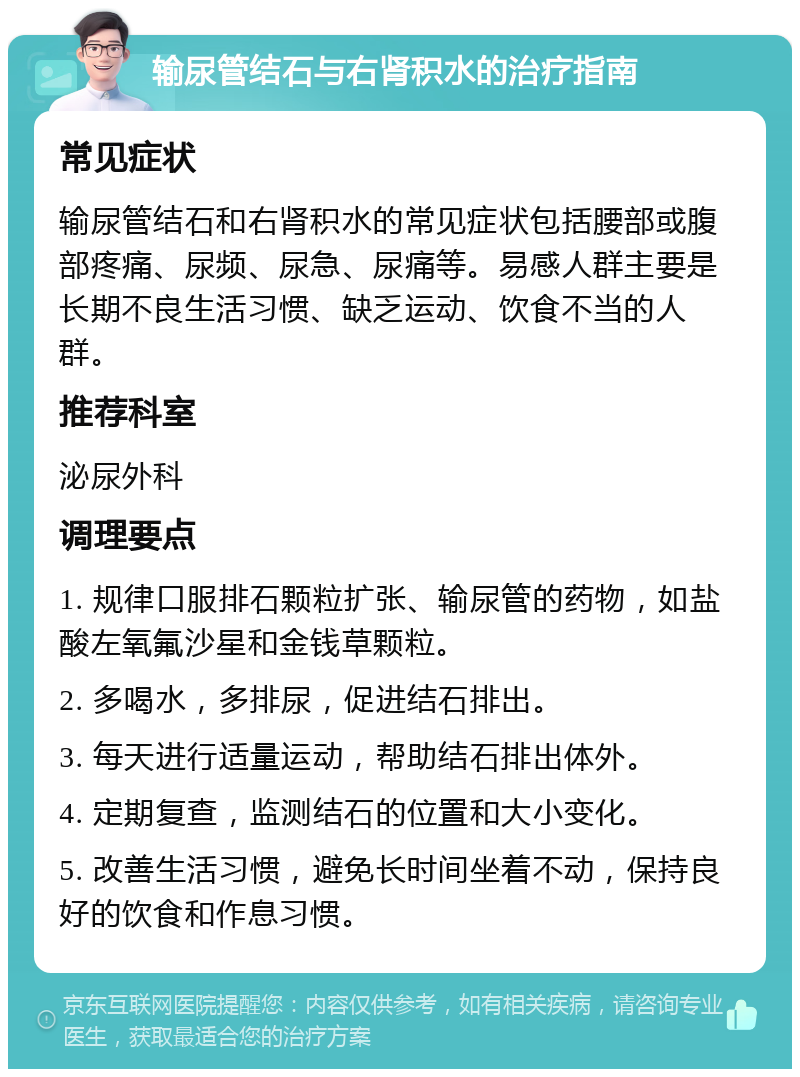 输尿管结石与右肾积水的治疗指南 常见症状 输尿管结石和右肾积水的常见症状包括腰部或腹部疼痛、尿频、尿急、尿痛等。易感人群主要是长期不良生活习惯、缺乏运动、饮食不当的人群。 推荐科室 泌尿外科 调理要点 1. 规律口服排石颗粒扩张、输尿管的药物，如盐酸左氧氟沙星和金钱草颗粒。 2. 多喝水，多排尿，促进结石排出。 3. 每天进行适量运动，帮助结石排出体外。 4. 定期复查，监测结石的位置和大小变化。 5. 改善生活习惯，避免长时间坐着不动，保持良好的饮食和作息习惯。