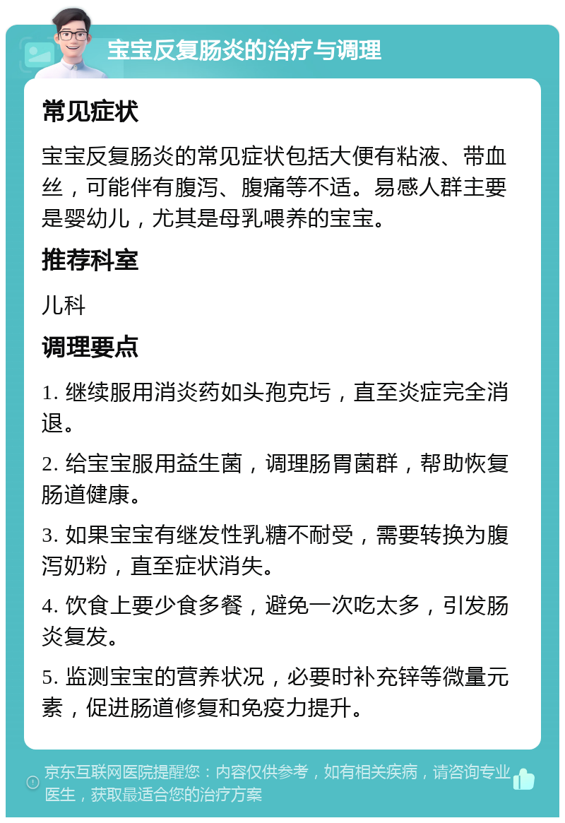 宝宝反复肠炎的治疗与调理 常见症状 宝宝反复肠炎的常见症状包括大便有粘液、带血丝，可能伴有腹泻、腹痛等不适。易感人群主要是婴幼儿，尤其是母乳喂养的宝宝。 推荐科室 儿科 调理要点 1. 继续服用消炎药如头孢克圬，直至炎症完全消退。 2. 给宝宝服用益生菌，调理肠胃菌群，帮助恢复肠道健康。 3. 如果宝宝有继发性乳糖不耐受，需要转换为腹泻奶粉，直至症状消失。 4. 饮食上要少食多餐，避免一次吃太多，引发肠炎复发。 5. 监测宝宝的营养状况，必要时补充锌等微量元素，促进肠道修复和免疫力提升。