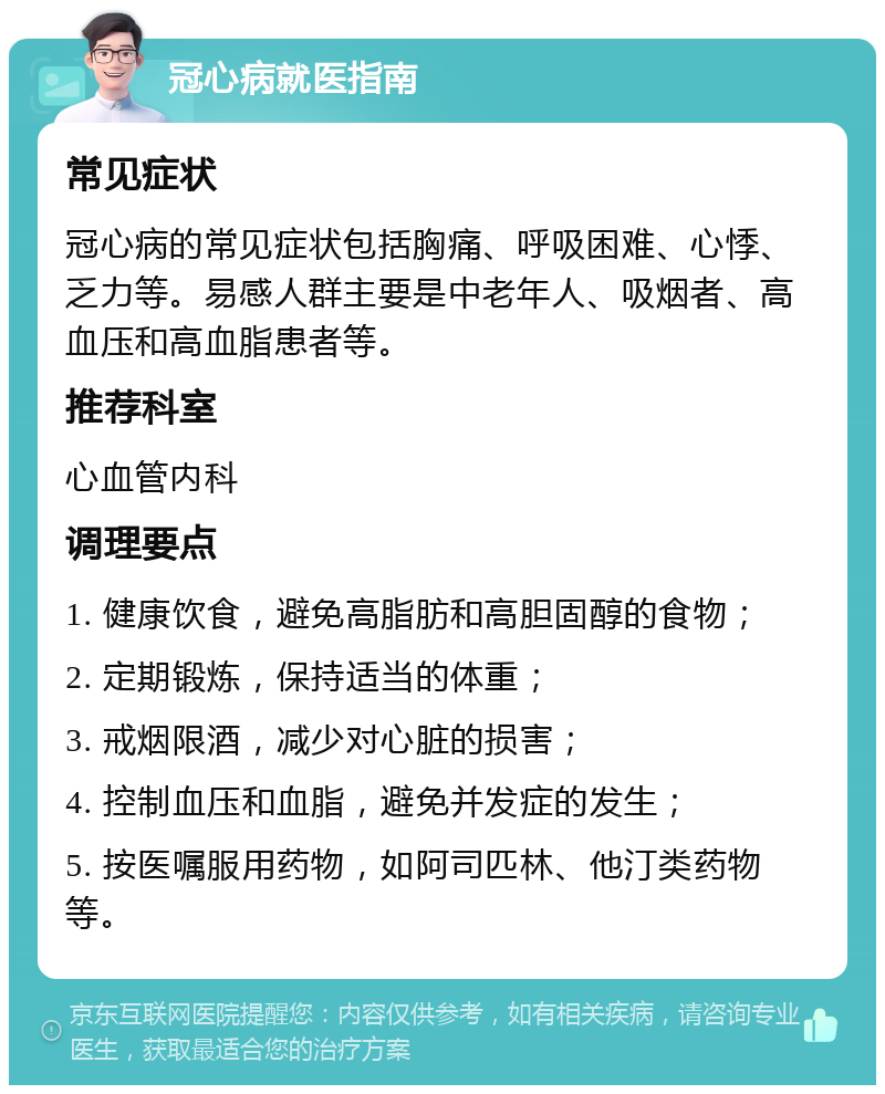 冠心病就医指南 常见症状 冠心病的常见症状包括胸痛、呼吸困难、心悸、乏力等。易感人群主要是中老年人、吸烟者、高血压和高血脂患者等。 推荐科室 心血管内科 调理要点 1. 健康饮食，避免高脂肪和高胆固醇的食物； 2. 定期锻炼，保持适当的体重； 3. 戒烟限酒，减少对心脏的损害； 4. 控制血压和血脂，避免并发症的发生； 5. 按医嘱服用药物，如阿司匹林、他汀类药物等。