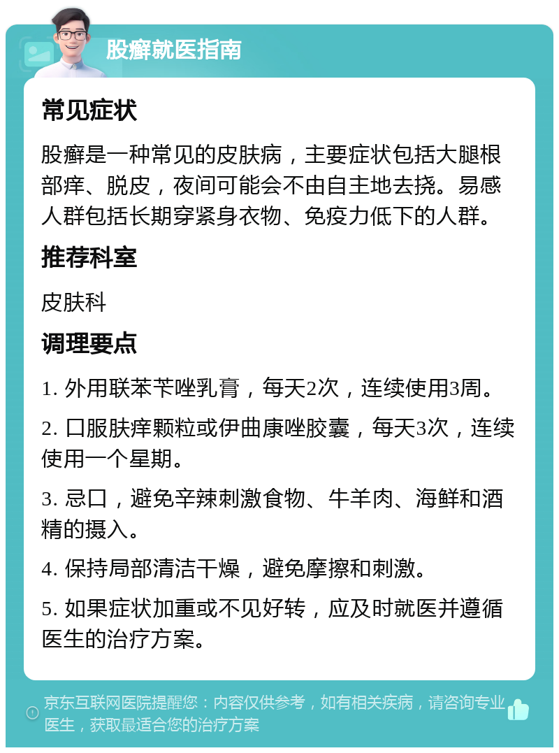 股癣就医指南 常见症状 股癣是一种常见的皮肤病，主要症状包括大腿根部痒、脱皮，夜间可能会不由自主地去挠。易感人群包括长期穿紧身衣物、免疫力低下的人群。 推荐科室 皮肤科 调理要点 1. 外用联苯苄唑乳膏，每天2次，连续使用3周。 2. 口服肤痒颗粒或伊曲康唑胶囊，每天3次，连续使用一个星期。 3. 忌口，避免辛辣刺激食物、牛羊肉、海鲜和酒精的摄入。 4. 保持局部清洁干燥，避免摩擦和刺激。 5. 如果症状加重或不见好转，应及时就医并遵循医生的治疗方案。