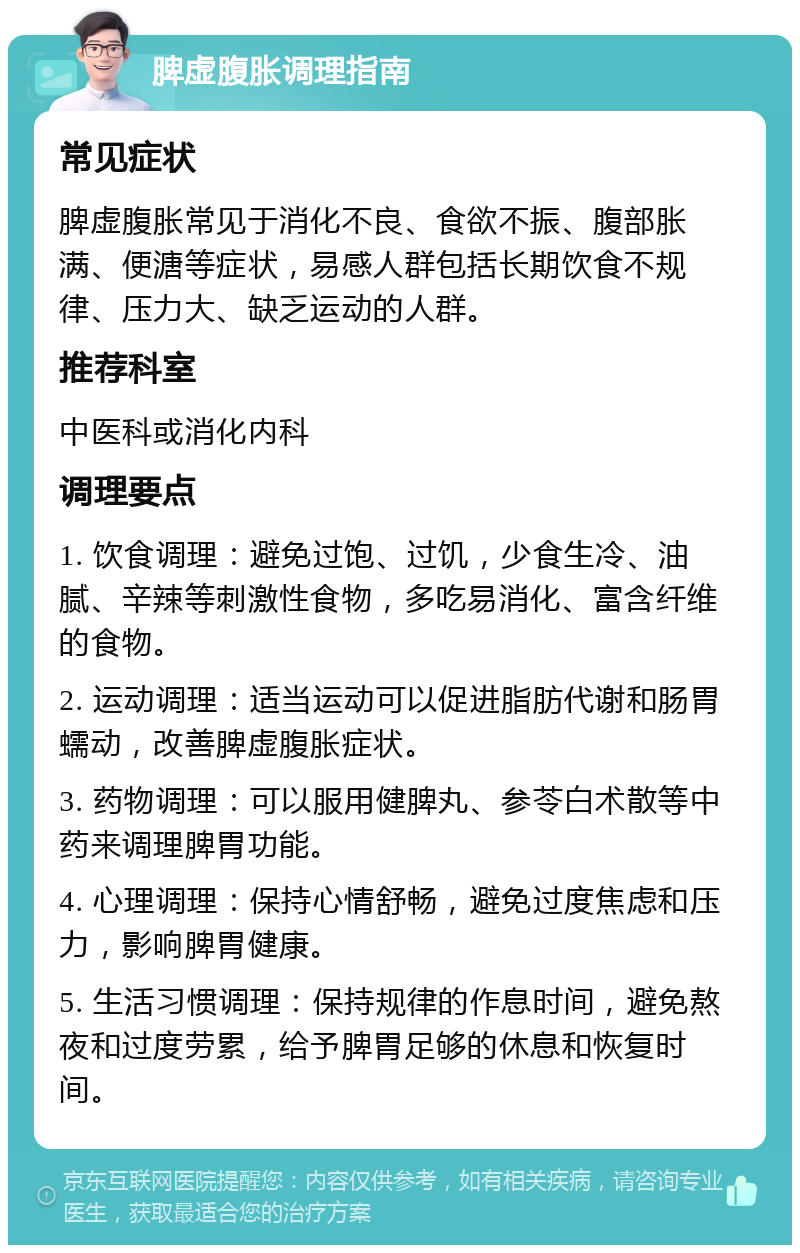 脾虚腹胀调理指南 常见症状 脾虚腹胀常见于消化不良、食欲不振、腹部胀满、便溏等症状，易感人群包括长期饮食不规律、压力大、缺乏运动的人群。 推荐科室 中医科或消化内科 调理要点 1. 饮食调理：避免过饱、过饥，少食生冷、油腻、辛辣等刺激性食物，多吃易消化、富含纤维的食物。 2. 运动调理：适当运动可以促进脂肪代谢和肠胃蠕动，改善脾虚腹胀症状。 3. 药物调理：可以服用健脾丸、参苓白术散等中药来调理脾胃功能。 4. 心理调理：保持心情舒畅，避免过度焦虑和压力，影响脾胃健康。 5. 生活习惯调理：保持规律的作息时间，避免熬夜和过度劳累，给予脾胃足够的休息和恢复时间。