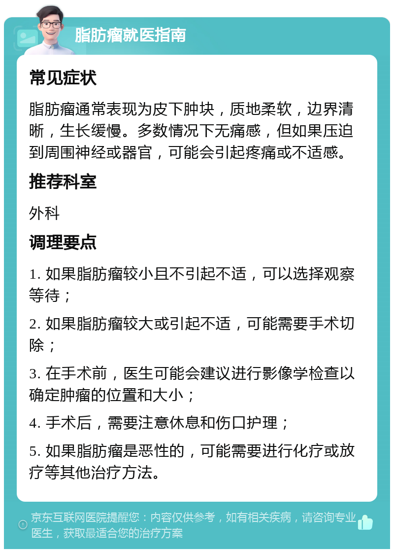 脂肪瘤就医指南 常见症状 脂肪瘤通常表现为皮下肿块，质地柔软，边界清晰，生长缓慢。多数情况下无痛感，但如果压迫到周围神经或器官，可能会引起疼痛或不适感。 推荐科室 外科 调理要点 1. 如果脂肪瘤较小且不引起不适，可以选择观察等待； 2. 如果脂肪瘤较大或引起不适，可能需要手术切除； 3. 在手术前，医生可能会建议进行影像学检查以确定肿瘤的位置和大小； 4. 手术后，需要注意休息和伤口护理； 5. 如果脂肪瘤是恶性的，可能需要进行化疗或放疗等其他治疗方法。