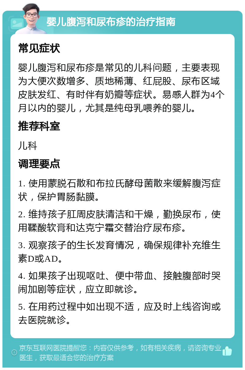 婴儿腹泻和尿布疹的治疗指南 常见症状 婴儿腹泻和尿布疹是常见的儿科问题，主要表现为大便次数增多、质地稀薄、红屁股、尿布区域皮肤发红、有时伴有奶瓣等症状。易感人群为4个月以内的婴儿，尤其是纯母乳喂养的婴儿。 推荐科室 儿科 调理要点 1. 使用蒙脱石散和布拉氏酵母菌散来缓解腹泻症状，保护胃肠黏膜。 2. 维持孩子肛周皮肤清洁和干燥，勤换尿布，使用鞣酸软膏和达克宁霜交替治疗尿布疹。 3. 观察孩子的生长发育情况，确保规律补充维生素D或AD。 4. 如果孩子出现呕吐、便中带血、接触腹部时哭闹加剧等症状，应立即就诊。 5. 在用药过程中如出现不适，应及时上线咨询或去医院就诊。