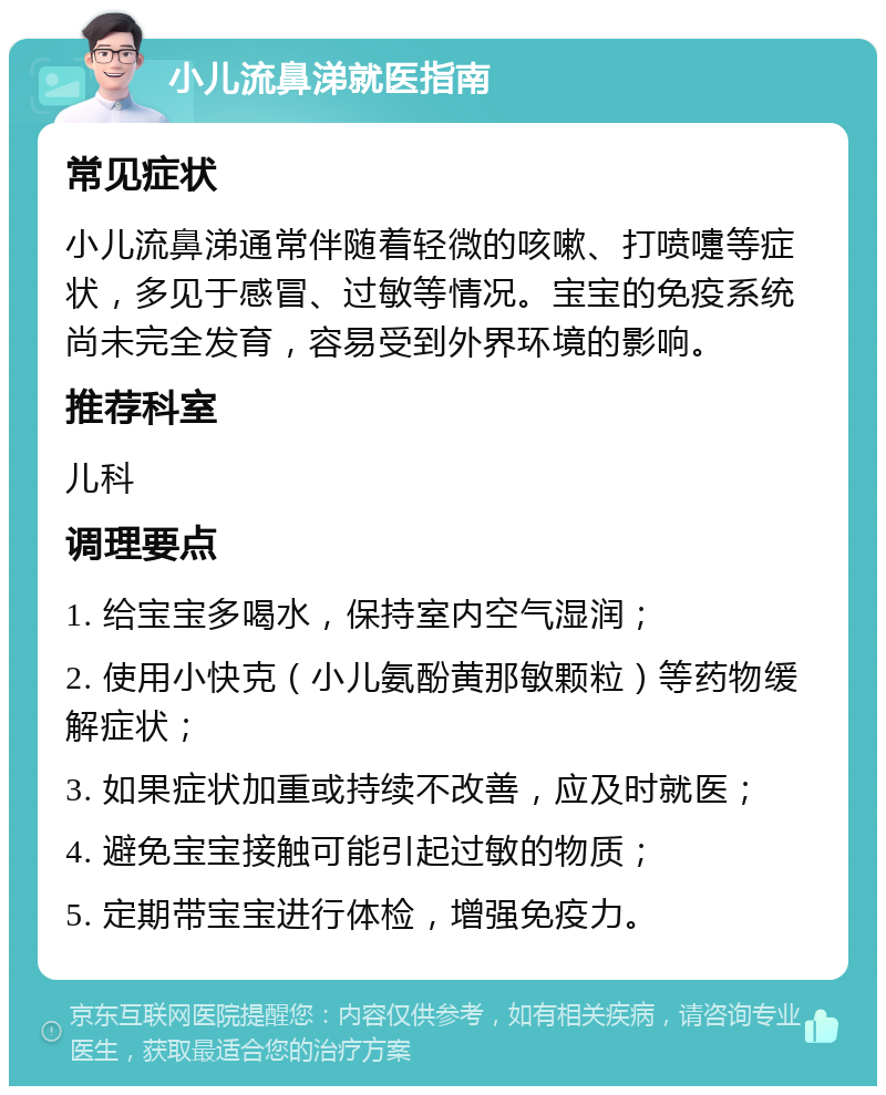 小儿流鼻涕就医指南 常见症状 小儿流鼻涕通常伴随着轻微的咳嗽、打喷嚏等症状，多见于感冒、过敏等情况。宝宝的免疫系统尚未完全发育，容易受到外界环境的影响。 推荐科室 儿科 调理要点 1. 给宝宝多喝水，保持室内空气湿润； 2. 使用小快克（小儿氨酚黄那敏颗粒）等药物缓解症状； 3. 如果症状加重或持续不改善，应及时就医； 4. 避免宝宝接触可能引起过敏的物质； 5. 定期带宝宝进行体检，增强免疫力。