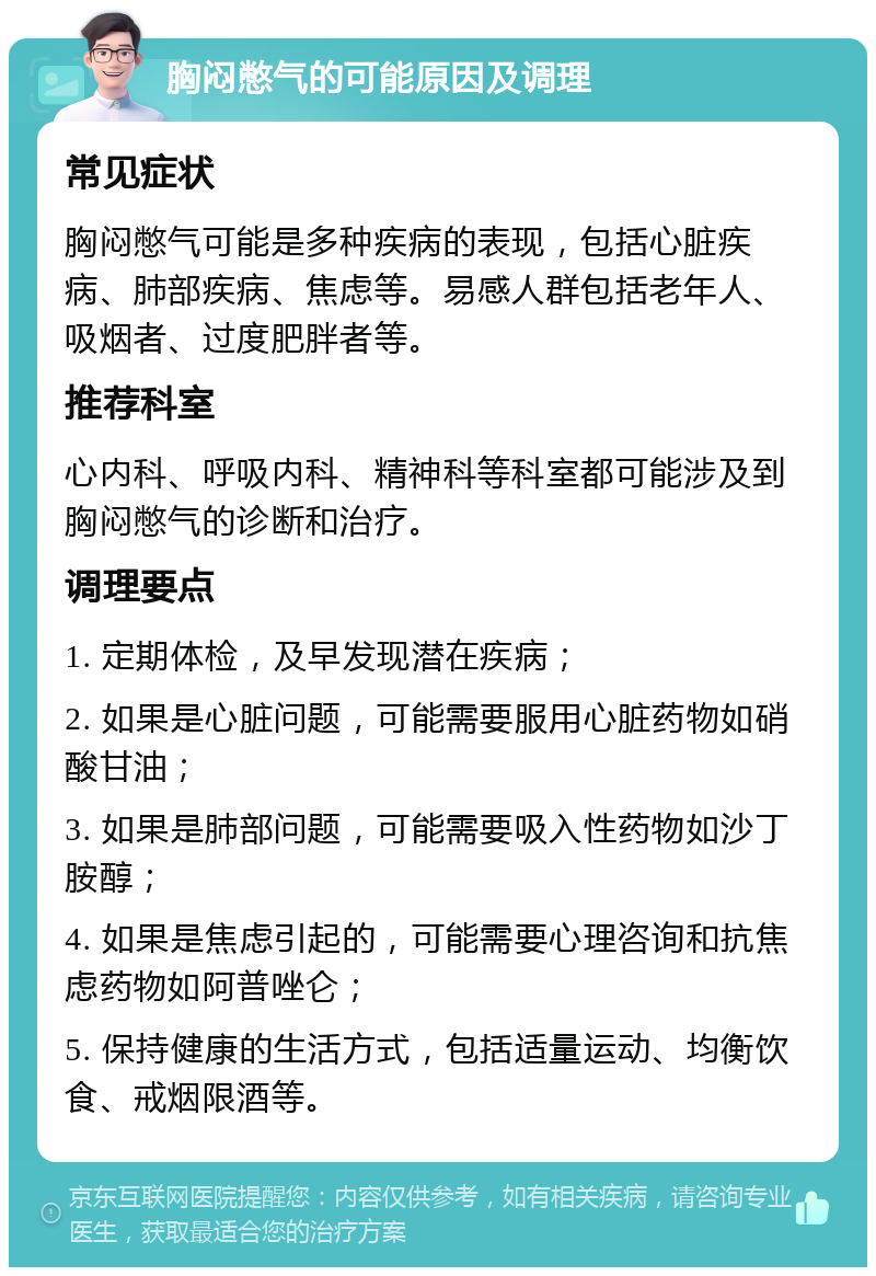 胸闷憋气的可能原因及调理 常见症状 胸闷憋气可能是多种疾病的表现，包括心脏疾病、肺部疾病、焦虑等。易感人群包括老年人、吸烟者、过度肥胖者等。 推荐科室 心内科、呼吸内科、精神科等科室都可能涉及到胸闷憋气的诊断和治疗。 调理要点 1. 定期体检，及早发现潜在疾病； 2. 如果是心脏问题，可能需要服用心脏药物如硝酸甘油； 3. 如果是肺部问题，可能需要吸入性药物如沙丁胺醇； 4. 如果是焦虑引起的，可能需要心理咨询和抗焦虑药物如阿普唑仑； 5. 保持健康的生活方式，包括适量运动、均衡饮食、戒烟限酒等。