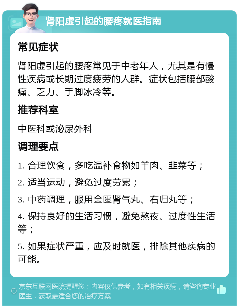 肾阳虚引起的腰疼就医指南 常见症状 肾阳虚引起的腰疼常见于中老年人，尤其是有慢性疾病或长期过度疲劳的人群。症状包括腰部酸痛、乏力、手脚冰冷等。 推荐科室 中医科或泌尿外科 调理要点 1. 合理饮食，多吃温补食物如羊肉、韭菜等； 2. 适当运动，避免过度劳累； 3. 中药调理，服用金匮肾气丸、右归丸等； 4. 保持良好的生活习惯，避免熬夜、过度性生活等； 5. 如果症状严重，应及时就医，排除其他疾病的可能。