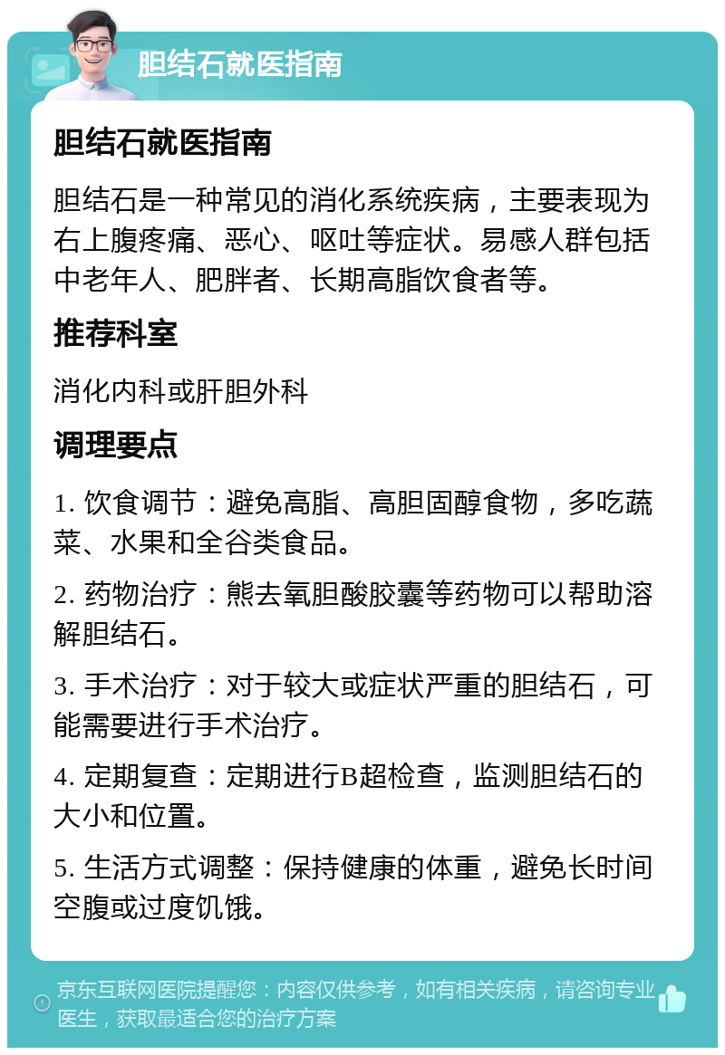 胆结石就医指南 胆结石就医指南 胆结石是一种常见的消化系统疾病，主要表现为右上腹疼痛、恶心、呕吐等症状。易感人群包括中老年人、肥胖者、长期高脂饮食者等。 推荐科室 消化内科或肝胆外科 调理要点 1. 饮食调节：避免高脂、高胆固醇食物，多吃蔬菜、水果和全谷类食品。 2. 药物治疗：熊去氧胆酸胶囊等药物可以帮助溶解胆结石。 3. 手术治疗：对于较大或症状严重的胆结石，可能需要进行手术治疗。 4. 定期复查：定期进行B超检查，监测胆结石的大小和位置。 5. 生活方式调整：保持健康的体重，避免长时间空腹或过度饥饿。