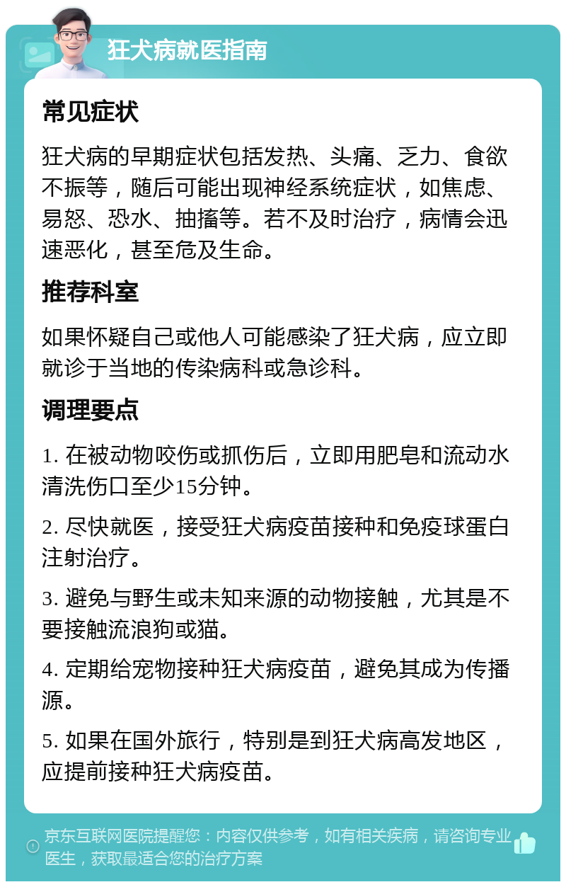 狂犬病就医指南 常见症状 狂犬病的早期症状包括发热、头痛、乏力、食欲不振等，随后可能出现神经系统症状，如焦虑、易怒、恐水、抽搐等。若不及时治疗，病情会迅速恶化，甚至危及生命。 推荐科室 如果怀疑自己或他人可能感染了狂犬病，应立即就诊于当地的传染病科或急诊科。 调理要点 1. 在被动物咬伤或抓伤后，立即用肥皂和流动水清洗伤口至少15分钟。 2. 尽快就医，接受狂犬病疫苗接种和免疫球蛋白注射治疗。 3. 避免与野生或未知来源的动物接触，尤其是不要接触流浪狗或猫。 4. 定期给宠物接种狂犬病疫苗，避免其成为传播源。 5. 如果在国外旅行，特别是到狂犬病高发地区，应提前接种狂犬病疫苗。