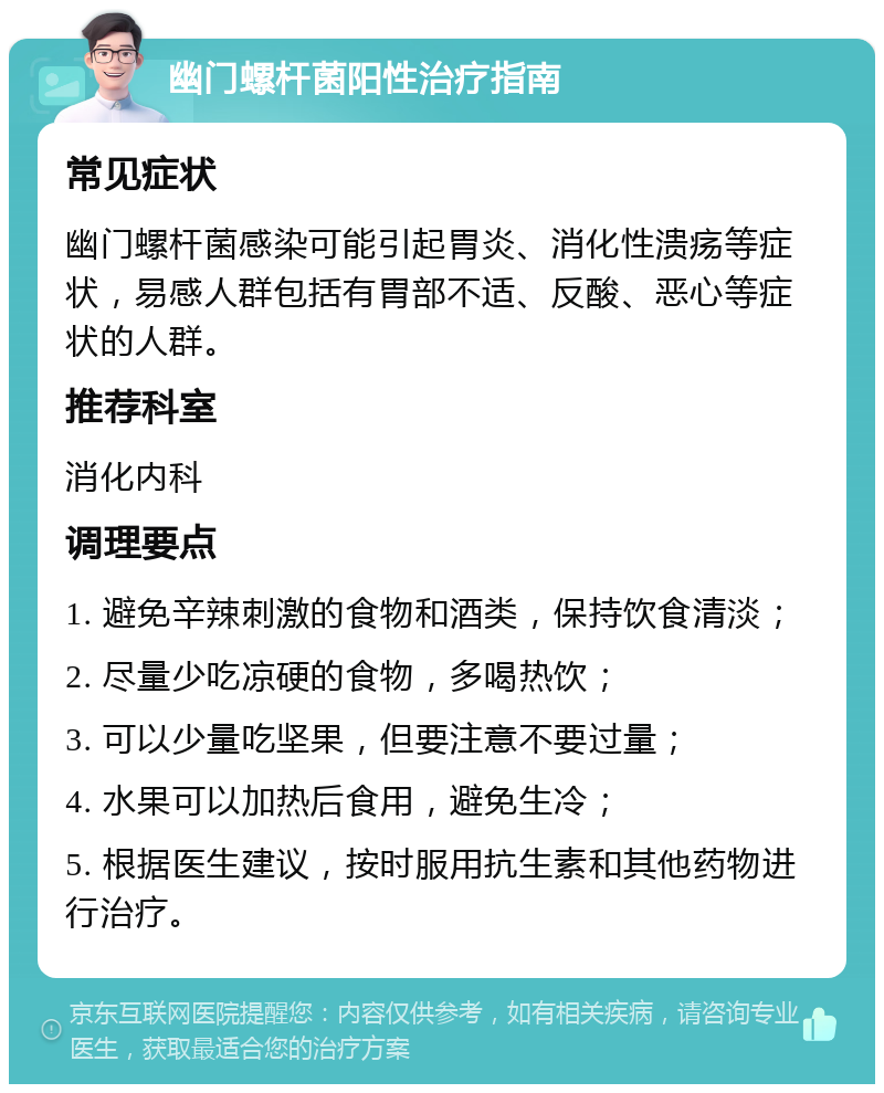 幽门螺杆菌阳性治疗指南 常见症状 幽门螺杆菌感染可能引起胃炎、消化性溃疡等症状，易感人群包括有胃部不适、反酸、恶心等症状的人群。 推荐科室 消化内科 调理要点 1. 避免辛辣刺激的食物和酒类，保持饮食清淡； 2. 尽量少吃凉硬的食物，多喝热饮； 3. 可以少量吃坚果，但要注意不要过量； 4. 水果可以加热后食用，避免生冷； 5. 根据医生建议，按时服用抗生素和其他药物进行治疗。