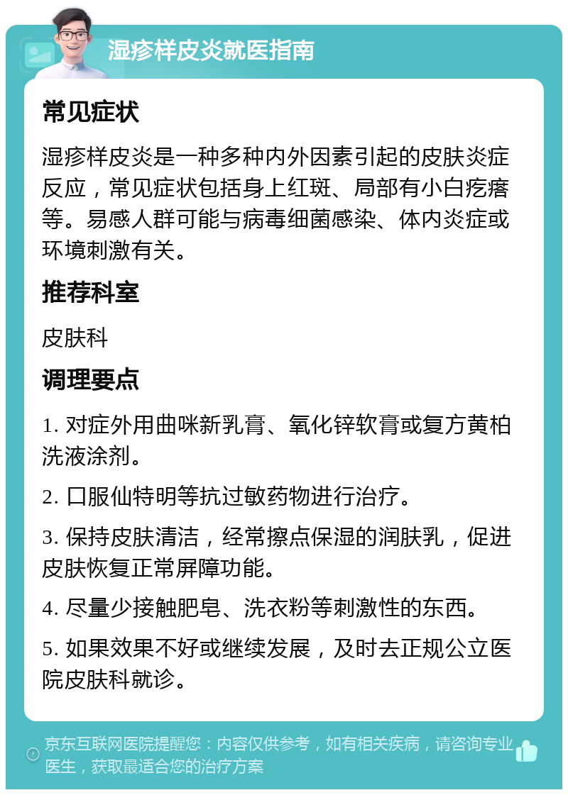 湿疹样皮炎就医指南 常见症状 湿疹样皮炎是一种多种内外因素引起的皮肤炎症反应，常见症状包括身上红斑、局部有小白疙瘩等。易感人群可能与病毒细菌感染、体内炎症或环境刺激有关。 推荐科室 皮肤科 调理要点 1. 对症外用曲咪新乳膏、氧化锌软膏或复方黄柏洗液涂剂。 2. 口服仙特明等抗过敏药物进行治疗。 3. 保持皮肤清洁，经常擦点保湿的润肤乳，促进皮肤恢复正常屏障功能。 4. 尽量少接触肥皂、洗衣粉等刺激性的东西。 5. 如果效果不好或继续发展，及时去正规公立医院皮肤科就诊。