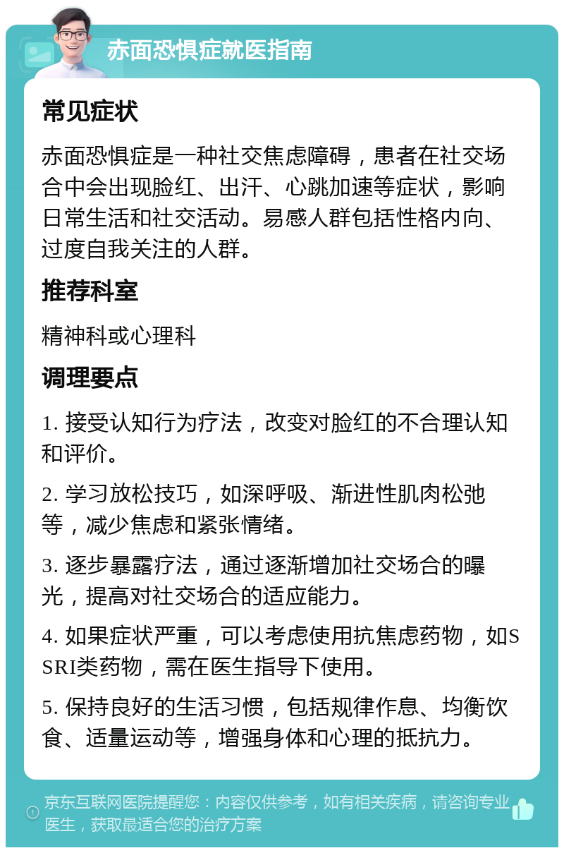 赤面恐惧症就医指南 常见症状 赤面恐惧症是一种社交焦虑障碍，患者在社交场合中会出现脸红、出汗、心跳加速等症状，影响日常生活和社交活动。易感人群包括性格内向、过度自我关注的人群。 推荐科室 精神科或心理科 调理要点 1. 接受认知行为疗法，改变对脸红的不合理认知和评价。 2. 学习放松技巧，如深呼吸、渐进性肌肉松弛等，减少焦虑和紧张情绪。 3. 逐步暴露疗法，通过逐渐增加社交场合的曝光，提高对社交场合的适应能力。 4. 如果症状严重，可以考虑使用抗焦虑药物，如SSRI类药物，需在医生指导下使用。 5. 保持良好的生活习惯，包括规律作息、均衡饮食、适量运动等，增强身体和心理的抵抗力。