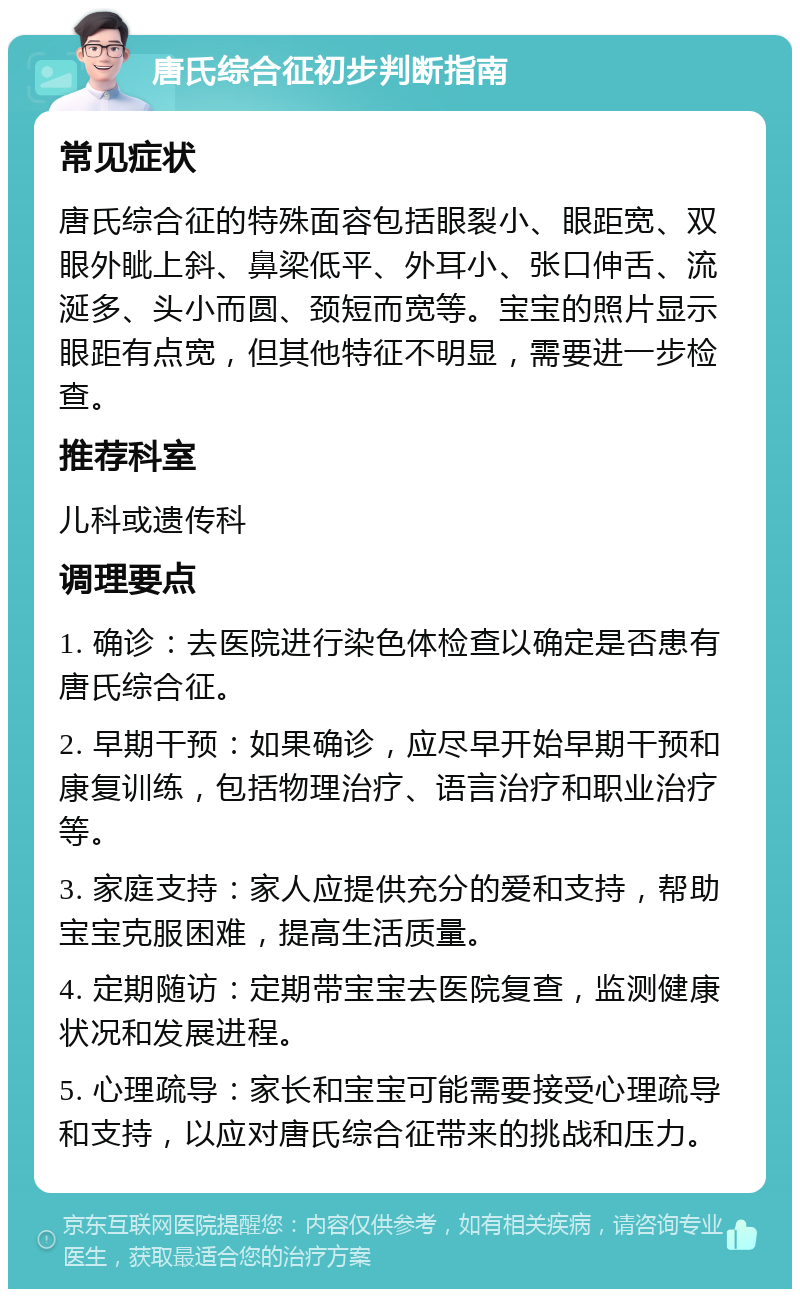 唐氏综合征初步判断指南 常见症状 唐氏综合征的特殊面容包括眼裂小、眼距宽、双眼外眦上斜、鼻梁低平、外耳小、张口伸舌、流涎多、头小而圆、颈短而宽等。宝宝的照片显示眼距有点宽，但其他特征不明显，需要进一步检查。 推荐科室 儿科或遗传科 调理要点 1. 确诊：去医院进行染色体检查以确定是否患有唐氏综合征。 2. 早期干预：如果确诊，应尽早开始早期干预和康复训练，包括物理治疗、语言治疗和职业治疗等。 3. 家庭支持：家人应提供充分的爱和支持，帮助宝宝克服困难，提高生活质量。 4. 定期随访：定期带宝宝去医院复查，监测健康状况和发展进程。 5. 心理疏导：家长和宝宝可能需要接受心理疏导和支持，以应对唐氏综合征带来的挑战和压力。