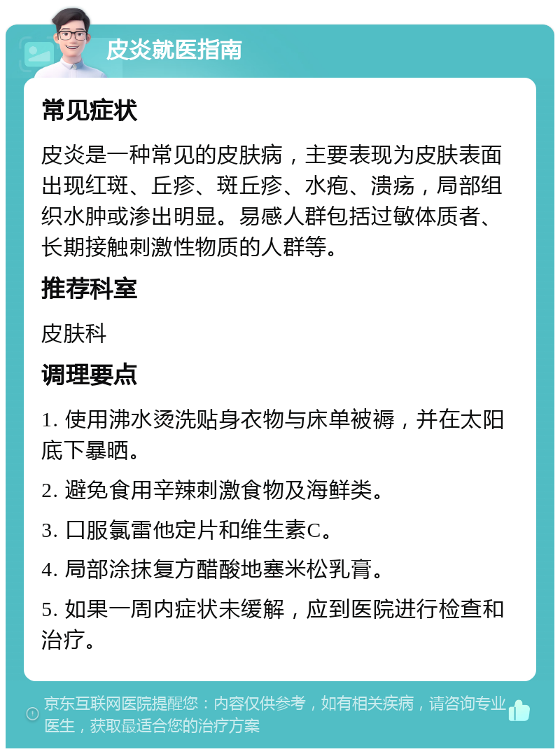 皮炎就医指南 常见症状 皮炎是一种常见的皮肤病，主要表现为皮肤表面出现红斑、丘疹、斑丘疹、水疱、溃疡，局部组织水肿或渗出明显。易感人群包括过敏体质者、长期接触刺激性物质的人群等。 推荐科室 皮肤科 调理要点 1. 使用沸水烫洗贴身衣物与床单被褥，并在太阳底下暴晒。 2. 避免食用辛辣刺激食物及海鲜类。 3. 口服氯雷他定片和维生素C。 4. 局部涂抹复方醋酸地塞米松乳膏。 5. 如果一周内症状未缓解，应到医院进行检查和治疗。