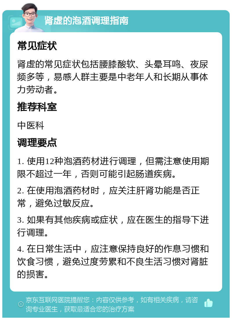 肾虚的泡酒调理指南 常见症状 肾虚的常见症状包括腰膝酸软、头晕耳鸣、夜尿频多等，易感人群主要是中老年人和长期从事体力劳动者。 推荐科室 中医科 调理要点 1. 使用12种泡酒药材进行调理，但需注意使用期限不超过一年，否则可能引起肠道疾病。 2. 在使用泡酒药材时，应关注肝肾功能是否正常，避免过敏反应。 3. 如果有其他疾病或症状，应在医生的指导下进行调理。 4. 在日常生活中，应注意保持良好的作息习惯和饮食习惯，避免过度劳累和不良生活习惯对肾脏的损害。