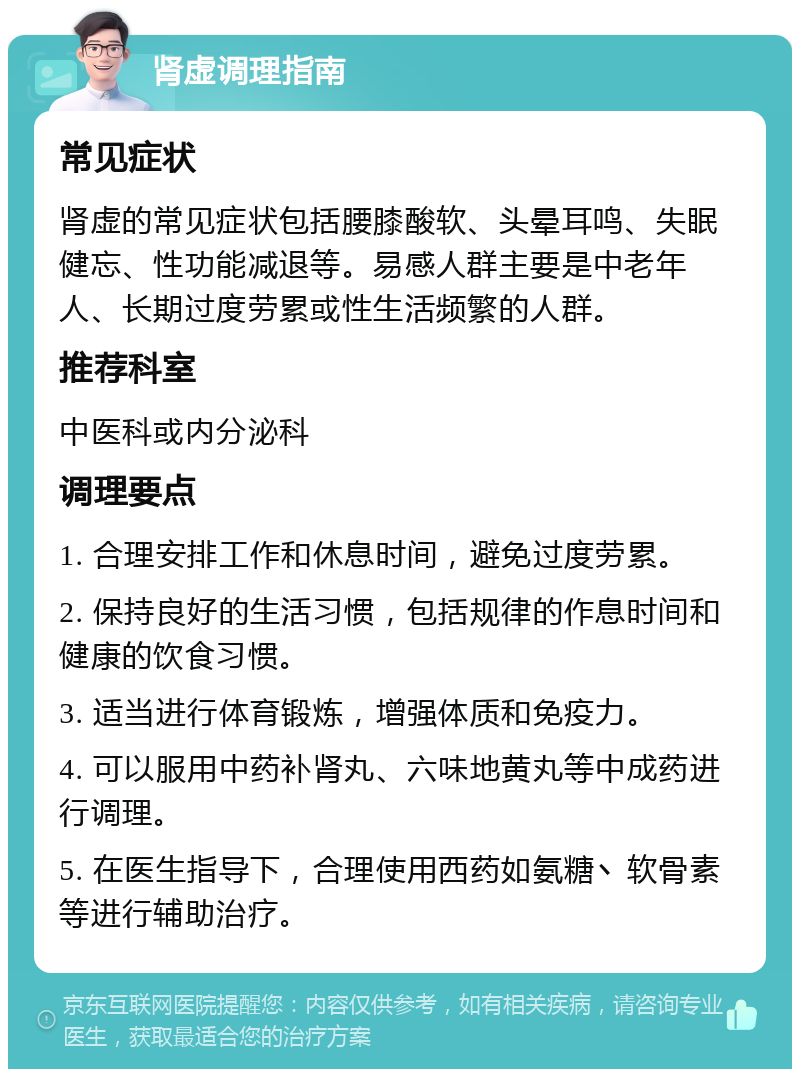 肾虚调理指南 常见症状 肾虚的常见症状包括腰膝酸软、头晕耳鸣、失眠健忘、性功能减退等。易感人群主要是中老年人、长期过度劳累或性生活频繁的人群。 推荐科室 中医科或内分泌科 调理要点 1. 合理安排工作和休息时间，避免过度劳累。 2. 保持良好的生活习惯，包括规律的作息时间和健康的饮食习惯。 3. 适当进行体育锻炼，增强体质和免疫力。 4. 可以服用中药补肾丸、六味地黄丸等中成药进行调理。 5. 在医生指导下，合理使用西药如氨糖丶软骨素等进行辅助治疗。