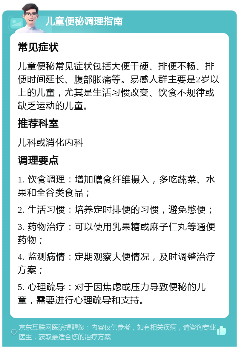 儿童便秘调理指南 常见症状 儿童便秘常见症状包括大便干硬、排便不畅、排便时间延长、腹部胀痛等。易感人群主要是2岁以上的儿童，尤其是生活习惯改变、饮食不规律或缺乏运动的儿童。 推荐科室 儿科或消化内科 调理要点 1. 饮食调理：增加膳食纤维摄入，多吃蔬菜、水果和全谷类食品； 2. 生活习惯：培养定时排便的习惯，避免憋便； 3. 药物治疗：可以使用乳果糖或麻子仁丸等通便药物； 4. 监测病情：定期观察大便情况，及时调整治疗方案； 5. 心理疏导：对于因焦虑或压力导致便秘的儿童，需要进行心理疏导和支持。