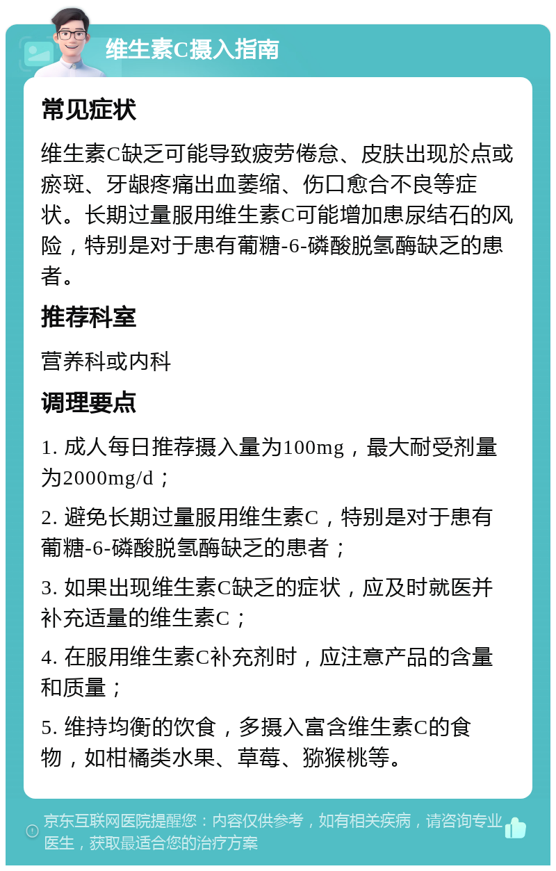 维生素C摄入指南 常见症状 维生素C缺乏可能导致疲劳倦怠、皮肤出现於点或瘀斑、牙龈疼痛出血萎缩、伤口愈合不良等症状。长期过量服用维生素C可能增加患尿结石的风险，特别是对于患有葡糖-6-磷酸脱氢酶缺乏的患者。 推荐科室 营养科或内科 调理要点 1. 成人每日推荐摄入量为100mg，最大耐受剂量为2000mg/d； 2. 避免长期过量服用维生素C，特别是对于患有葡糖-6-磷酸脱氢酶缺乏的患者； 3. 如果出现维生素C缺乏的症状，应及时就医并补充适量的维生素C； 4. 在服用维生素C补充剂时，应注意产品的含量和质量； 5. 维持均衡的饮食，多摄入富含维生素C的食物，如柑橘类水果、草莓、猕猴桃等。