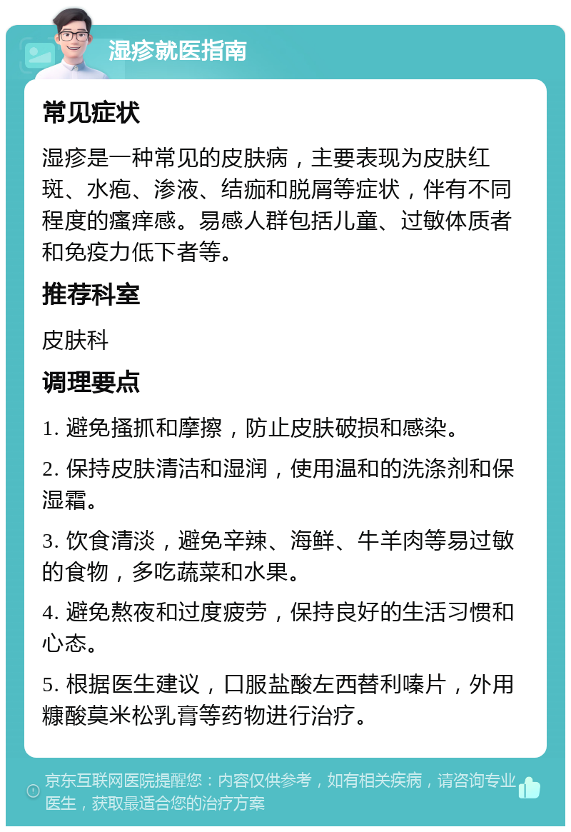 湿疹就医指南 常见症状 湿疹是一种常见的皮肤病，主要表现为皮肤红斑、水疱、渗液、结痂和脱屑等症状，伴有不同程度的瘙痒感。易感人群包括儿童、过敏体质者和免疫力低下者等。 推荐科室 皮肤科 调理要点 1. 避免搔抓和摩擦，防止皮肤破损和感染。 2. 保持皮肤清洁和湿润，使用温和的洗涤剂和保湿霜。 3. 饮食清淡，避免辛辣、海鲜、牛羊肉等易过敏的食物，多吃蔬菜和水果。 4. 避免熬夜和过度疲劳，保持良好的生活习惯和心态。 5. 根据医生建议，口服盐酸左西替利嗪片，外用糠酸莫米松乳膏等药物进行治疗。