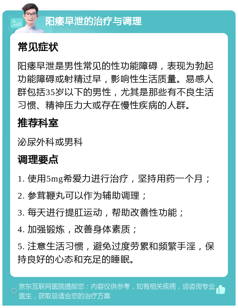 阳痿早泄的治疗与调理 常见症状 阳痿早泄是男性常见的性功能障碍，表现为勃起功能障碍或射精过早，影响性生活质量。易感人群包括35岁以下的男性，尤其是那些有不良生活习惯、精神压力大或存在慢性疾病的人群。 推荐科室 泌尿外科或男科 调理要点 1. 使用5mg希爱力进行治疗，坚持用药一个月； 2. 参茸鞭丸可以作为辅助调理； 3. 每天进行提肛运动，帮助改善性功能； 4. 加强锻炼，改善身体素质； 5. 注意生活习惯，避免过度劳累和频繁手淫，保持良好的心态和充足的睡眠。