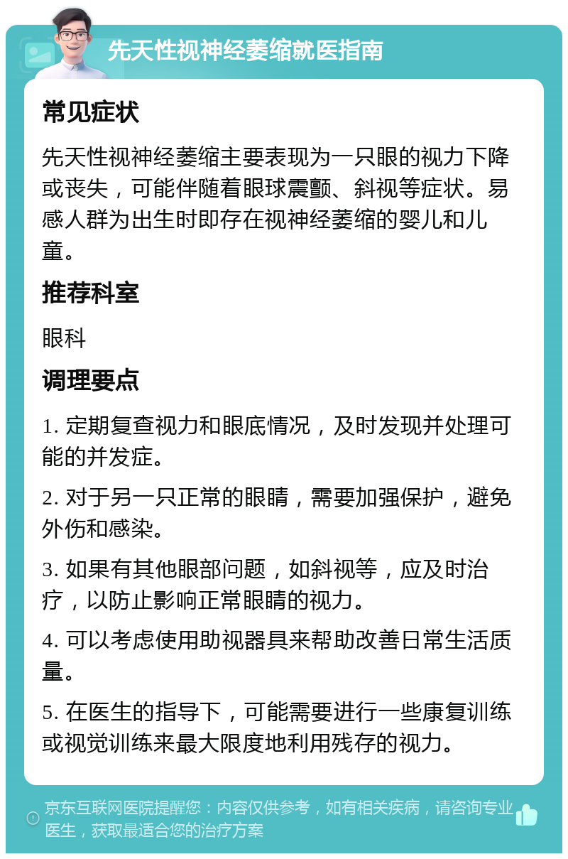 先天性视神经萎缩就医指南 常见症状 先天性视神经萎缩主要表现为一只眼的视力下降或丧失，可能伴随着眼球震颤、斜视等症状。易感人群为出生时即存在视神经萎缩的婴儿和儿童。 推荐科室 眼科 调理要点 1. 定期复查视力和眼底情况，及时发现并处理可能的并发症。 2. 对于另一只正常的眼睛，需要加强保护，避免外伤和感染。 3. 如果有其他眼部问题，如斜视等，应及时治疗，以防止影响正常眼睛的视力。 4. 可以考虑使用助视器具来帮助改善日常生活质量。 5. 在医生的指导下，可能需要进行一些康复训练或视觉训练来最大限度地利用残存的视力。