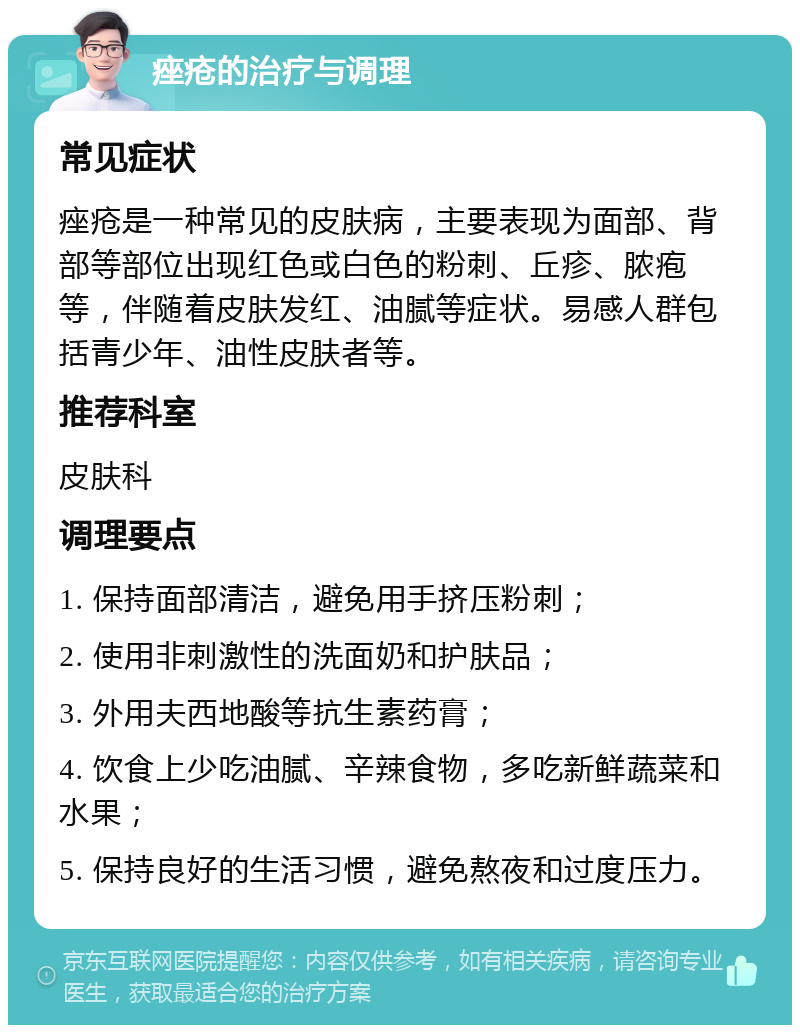 痤疮的治疗与调理 常见症状 痤疮是一种常见的皮肤病，主要表现为面部、背部等部位出现红色或白色的粉刺、丘疹、脓疱等，伴随着皮肤发红、油腻等症状。易感人群包括青少年、油性皮肤者等。 推荐科室 皮肤科 调理要点 1. 保持面部清洁，避免用手挤压粉刺； 2. 使用非刺激性的洗面奶和护肤品； 3. 外用夫西地酸等抗生素药膏； 4. 饮食上少吃油腻、辛辣食物，多吃新鲜蔬菜和水果； 5. 保持良好的生活习惯，避免熬夜和过度压力。