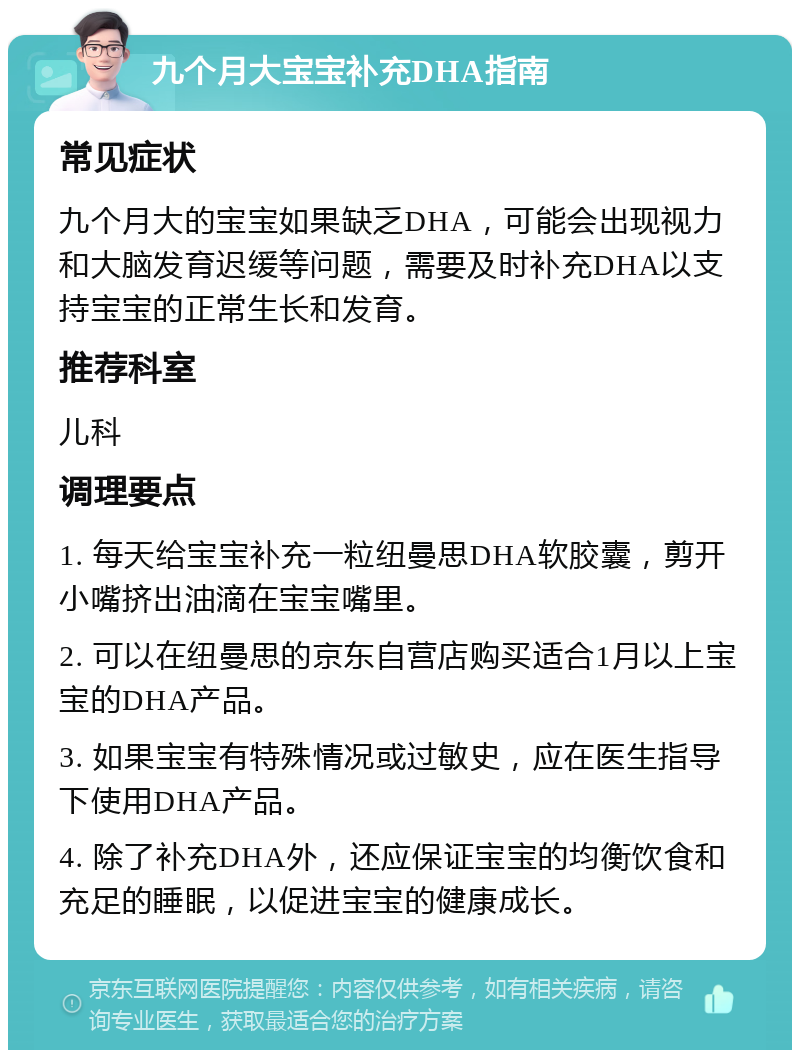 九个月大宝宝补充DHA指南 常见症状 九个月大的宝宝如果缺乏DHA，可能会出现视力和大脑发育迟缓等问题，需要及时补充DHA以支持宝宝的正常生长和发育。 推荐科室 儿科 调理要点 1. 每天给宝宝补充一粒纽曼思DHA软胶囊，剪开小嘴挤出油滴在宝宝嘴里。 2. 可以在纽曼思的京东自营店购买适合1月以上宝宝的DHA产品。 3. 如果宝宝有特殊情况或过敏史，应在医生指导下使用DHA产品。 4. 除了补充DHA外，还应保证宝宝的均衡饮食和充足的睡眠，以促进宝宝的健康成长。