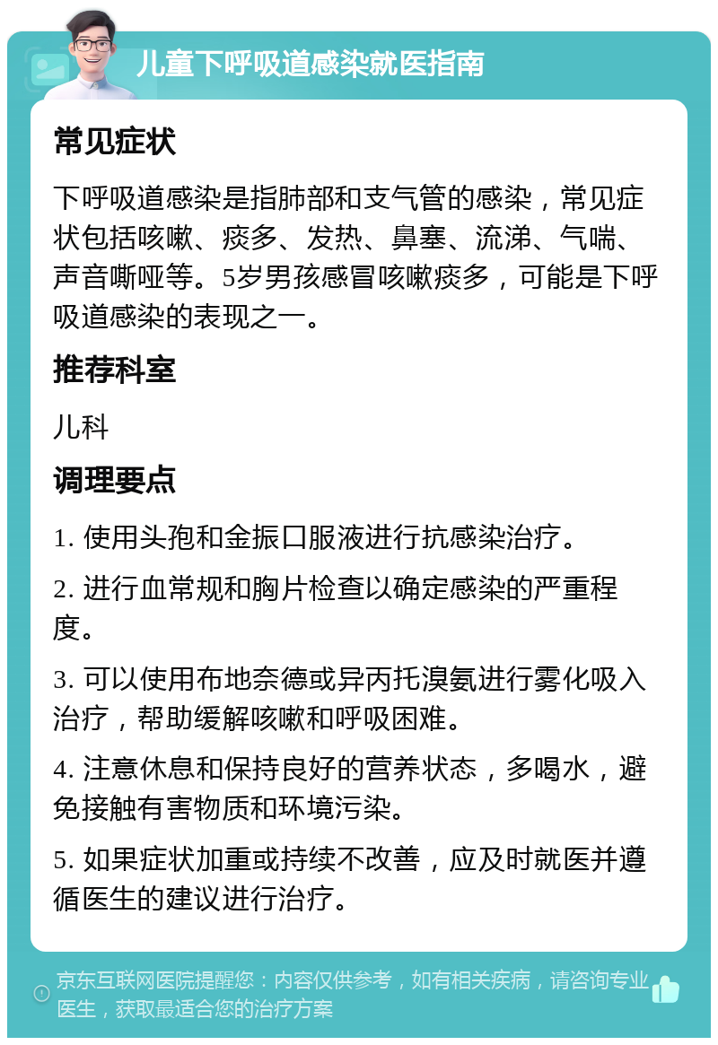 儿童下呼吸道感染就医指南 常见症状 下呼吸道感染是指肺部和支气管的感染，常见症状包括咳嗽、痰多、发热、鼻塞、流涕、气喘、声音嘶哑等。5岁男孩感冒咳嗽痰多，可能是下呼吸道感染的表现之一。 推荐科室 儿科 调理要点 1. 使用头孢和金振口服液进行抗感染治疗。 2. 进行血常规和胸片检查以确定感染的严重程度。 3. 可以使用布地奈德或异丙托溴氨进行雾化吸入治疗，帮助缓解咳嗽和呼吸困难。 4. 注意休息和保持良好的营养状态，多喝水，避免接触有害物质和环境污染。 5. 如果症状加重或持续不改善，应及时就医并遵循医生的建议进行治疗。