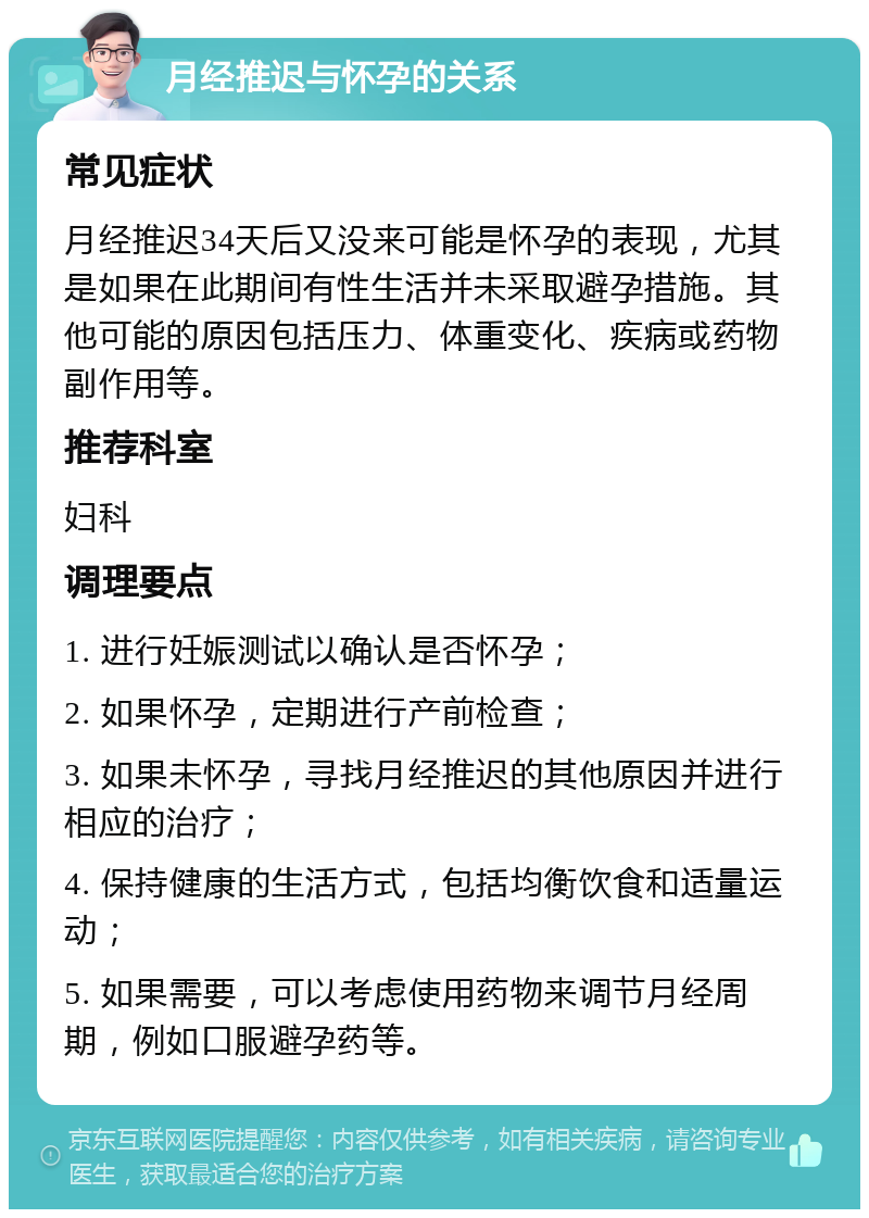 月经推迟与怀孕的关系 常见症状 月经推迟34天后又没来可能是怀孕的表现，尤其是如果在此期间有性生活并未采取避孕措施。其他可能的原因包括压力、体重变化、疾病或药物副作用等。 推荐科室 妇科 调理要点 1. 进行妊娠测试以确认是否怀孕； 2. 如果怀孕，定期进行产前检查； 3. 如果未怀孕，寻找月经推迟的其他原因并进行相应的治疗； 4. 保持健康的生活方式，包括均衡饮食和适量运动； 5. 如果需要，可以考虑使用药物来调节月经周期，例如口服避孕药等。