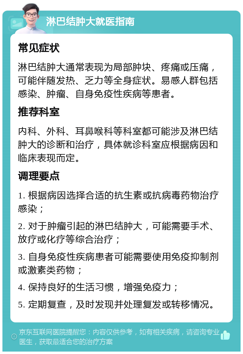 淋巴结肿大就医指南 常见症状 淋巴结肿大通常表现为局部肿块、疼痛或压痛，可能伴随发热、乏力等全身症状。易感人群包括感染、肿瘤、自身免疫性疾病等患者。 推荐科室 内科、外科、耳鼻喉科等科室都可能涉及淋巴结肿大的诊断和治疗，具体就诊科室应根据病因和临床表现而定。 调理要点 1. 根据病因选择合适的抗生素或抗病毒药物治疗感染； 2. 对于肿瘤引起的淋巴结肿大，可能需要手术、放疗或化疗等综合治疗； 3. 自身免疫性疾病患者可能需要使用免疫抑制剂或激素类药物； 4. 保持良好的生活习惯，增强免疫力； 5. 定期复查，及时发现并处理复发或转移情况。