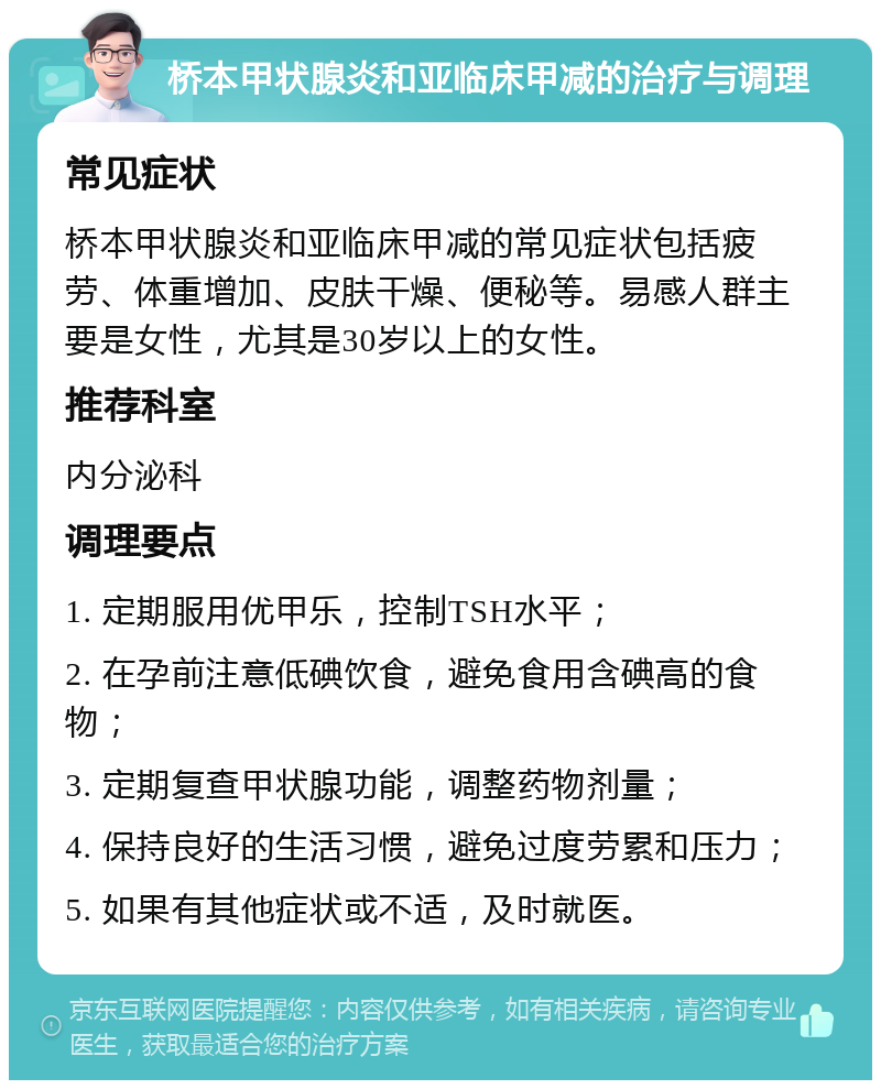 桥本甲状腺炎和亚临床甲减的治疗与调理 常见症状 桥本甲状腺炎和亚临床甲减的常见症状包括疲劳、体重增加、皮肤干燥、便秘等。易感人群主要是女性，尤其是30岁以上的女性。 推荐科室 内分泌科 调理要点 1. 定期服用优甲乐，控制TSH水平； 2. 在孕前注意低碘饮食，避免食用含碘高的食物； 3. 定期复查甲状腺功能，调整药物剂量； 4. 保持良好的生活习惯，避免过度劳累和压力； 5. 如果有其他症状或不适，及时就医。