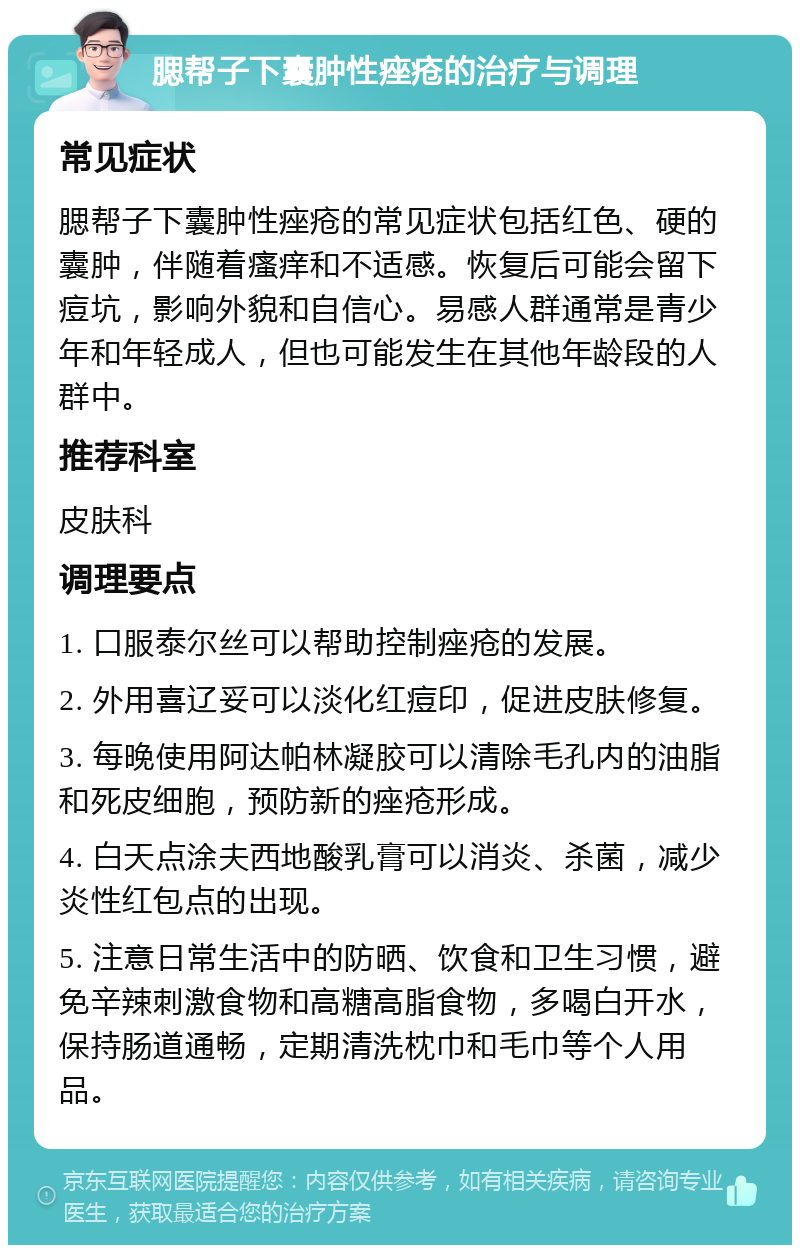 腮帮子下囊肿性痤疮的治疗与调理 常见症状 腮帮子下囊肿性痤疮的常见症状包括红色、硬的囊肿，伴随着瘙痒和不适感。恢复后可能会留下痘坑，影响外貌和自信心。易感人群通常是青少年和年轻成人，但也可能发生在其他年龄段的人群中。 推荐科室 皮肤科 调理要点 1. 口服泰尔丝可以帮助控制痤疮的发展。 2. 外用喜辽妥可以淡化红痘印，促进皮肤修复。 3. 每晚使用阿达帕林凝胶可以清除毛孔内的油脂和死皮细胞，预防新的痤疮形成。 4. 白天点涂夫西地酸乳膏可以消炎、杀菌，减少炎性红包点的出现。 5. 注意日常生活中的防晒、饮食和卫生习惯，避免辛辣刺激食物和高糖高脂食物，多喝白开水，保持肠道通畅，定期清洗枕巾和毛巾等个人用品。