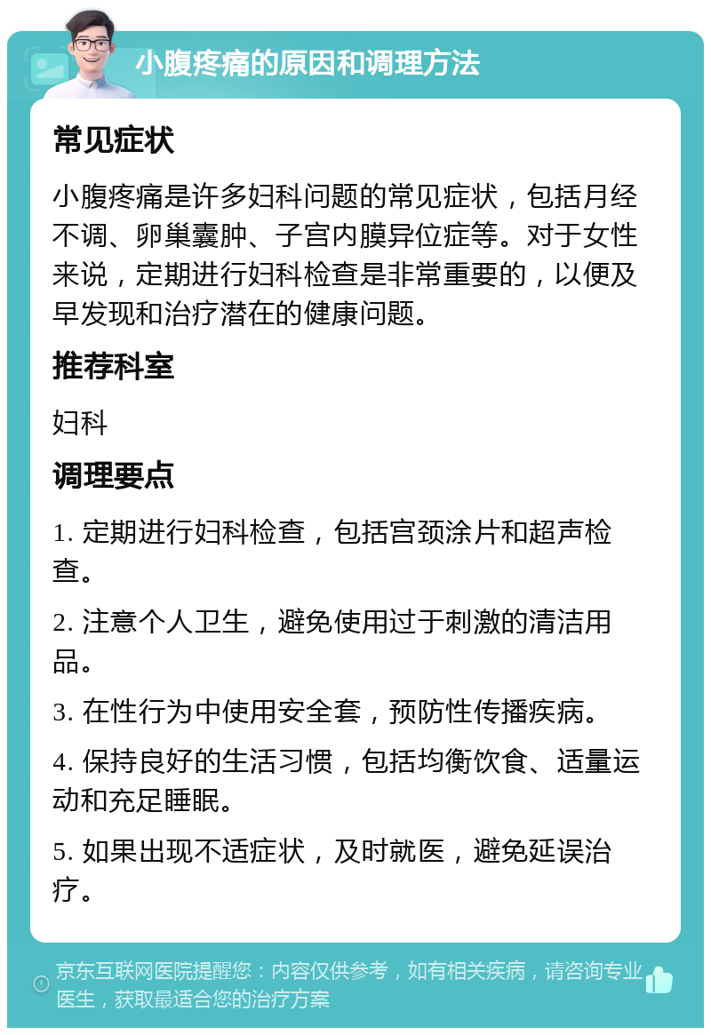 小腹疼痛的原因和调理方法 常见症状 小腹疼痛是许多妇科问题的常见症状，包括月经不调、卵巢囊肿、子宫内膜异位症等。对于女性来说，定期进行妇科检查是非常重要的，以便及早发现和治疗潜在的健康问题。 推荐科室 妇科 调理要点 1. 定期进行妇科检查，包括宫颈涂片和超声检查。 2. 注意个人卫生，避免使用过于刺激的清洁用品。 3. 在性行为中使用安全套，预防性传播疾病。 4. 保持良好的生活习惯，包括均衡饮食、适量运动和充足睡眠。 5. 如果出现不适症状，及时就医，避免延误治疗。