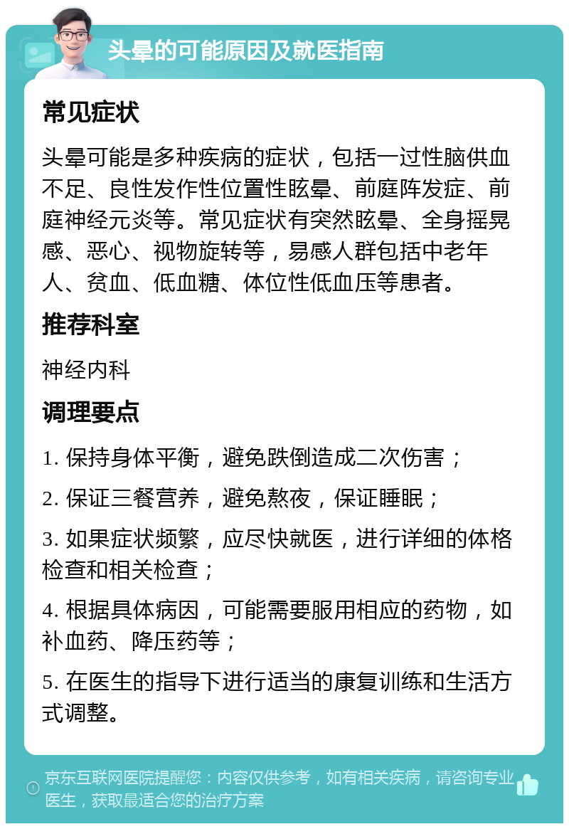 头晕的可能原因及就医指南 常见症状 头晕可能是多种疾病的症状，包括一过性脑供血不足、良性发作性位置性眩晕、前庭阵发症、前庭神经元炎等。常见症状有突然眩晕、全身摇晃感、恶心、视物旋转等，易感人群包括中老年人、贫血、低血糖、体位性低血压等患者。 推荐科室 神经内科 调理要点 1. 保持身体平衡，避免跌倒造成二次伤害； 2. 保证三餐营养，避免熬夜，保证睡眠； 3. 如果症状频繁，应尽快就医，进行详细的体格检查和相关检查； 4. 根据具体病因，可能需要服用相应的药物，如补血药、降压药等； 5. 在医生的指导下进行适当的康复训练和生活方式调整。