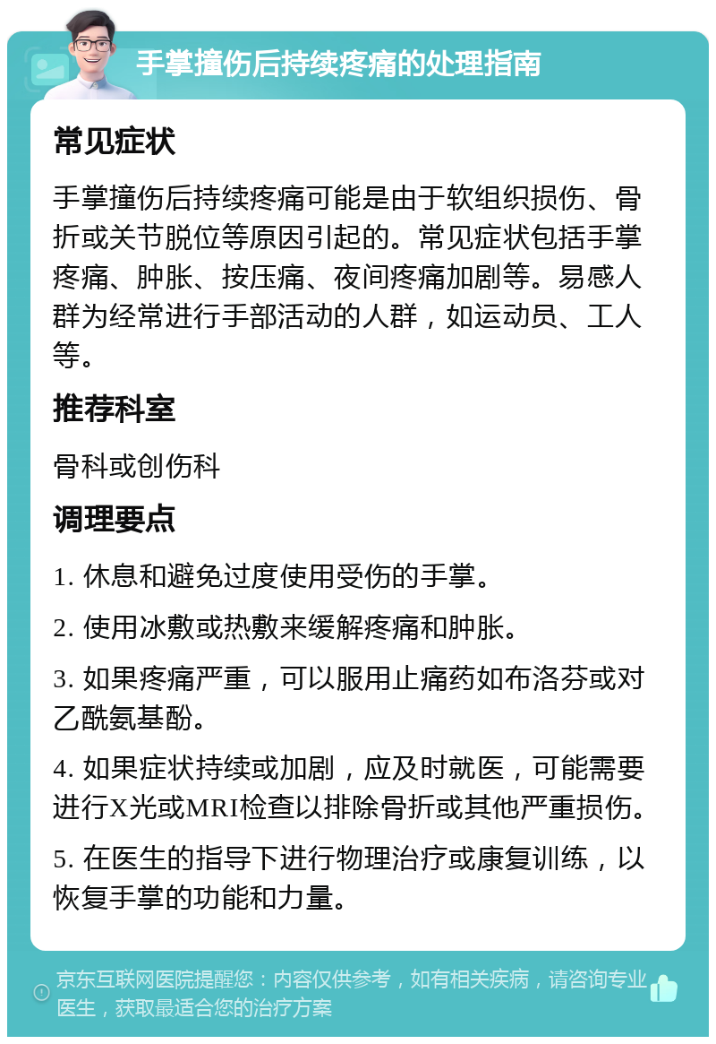 手掌撞伤后持续疼痛的处理指南 常见症状 手掌撞伤后持续疼痛可能是由于软组织损伤、骨折或关节脱位等原因引起的。常见症状包括手掌疼痛、肿胀、按压痛、夜间疼痛加剧等。易感人群为经常进行手部活动的人群，如运动员、工人等。 推荐科室 骨科或创伤科 调理要点 1. 休息和避免过度使用受伤的手掌。 2. 使用冰敷或热敷来缓解疼痛和肿胀。 3. 如果疼痛严重，可以服用止痛药如布洛芬或对乙酰氨基酚。 4. 如果症状持续或加剧，应及时就医，可能需要进行X光或MRI检查以排除骨折或其他严重损伤。 5. 在医生的指导下进行物理治疗或康复训练，以恢复手掌的功能和力量。