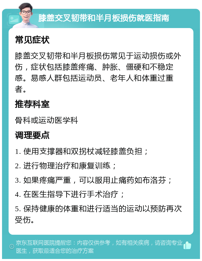 膝盖交叉韧带和半月板损伤就医指南 常见症状 膝盖交叉韧带和半月板损伤常见于运动损伤或外伤，症状包括膝盖疼痛、肿胀、僵硬和不稳定感。易感人群包括运动员、老年人和体重过重者。 推荐科室 骨科或运动医学科 调理要点 1. 使用支撑器和双拐杖减轻膝盖负担； 2. 进行物理治疗和康复训练； 3. 如果疼痛严重，可以服用止痛药如布洛芬； 4. 在医生指导下进行手术治疗； 5. 保持健康的体重和进行适当的运动以预防再次受伤。