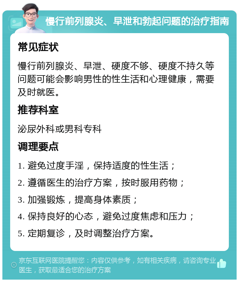 慢行前列腺炎、早泄和勃起问题的治疗指南 常见症状 慢行前列腺炎、早泄、硬度不够、硬度不持久等问题可能会影响男性的性生活和心理健康，需要及时就医。 推荐科室 泌尿外科或男科专科 调理要点 1. 避免过度手淫，保持适度的性生活； 2. 遵循医生的治疗方案，按时服用药物； 3. 加强锻炼，提高身体素质； 4. 保持良好的心态，避免过度焦虑和压力； 5. 定期复诊，及时调整治疗方案。