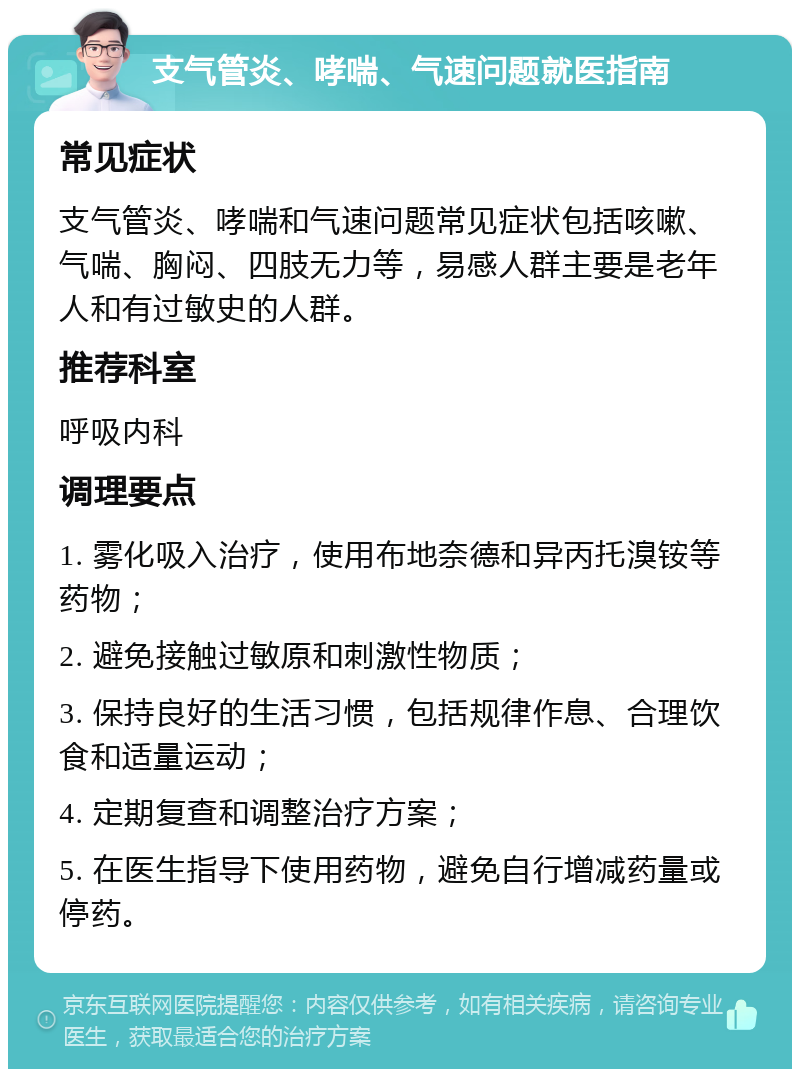 支气管炎、哮喘、气速问题就医指南 常见症状 支气管炎、哮喘和气速问题常见症状包括咳嗽、气喘、胸闷、四肢无力等，易感人群主要是老年人和有过敏史的人群。 推荐科室 呼吸内科 调理要点 1. 雾化吸入治疗，使用布地奈德和异丙托溴铵等药物； 2. 避免接触过敏原和刺激性物质； 3. 保持良好的生活习惯，包括规律作息、合理饮食和适量运动； 4. 定期复查和调整治疗方案； 5. 在医生指导下使用药物，避免自行增减药量或停药。