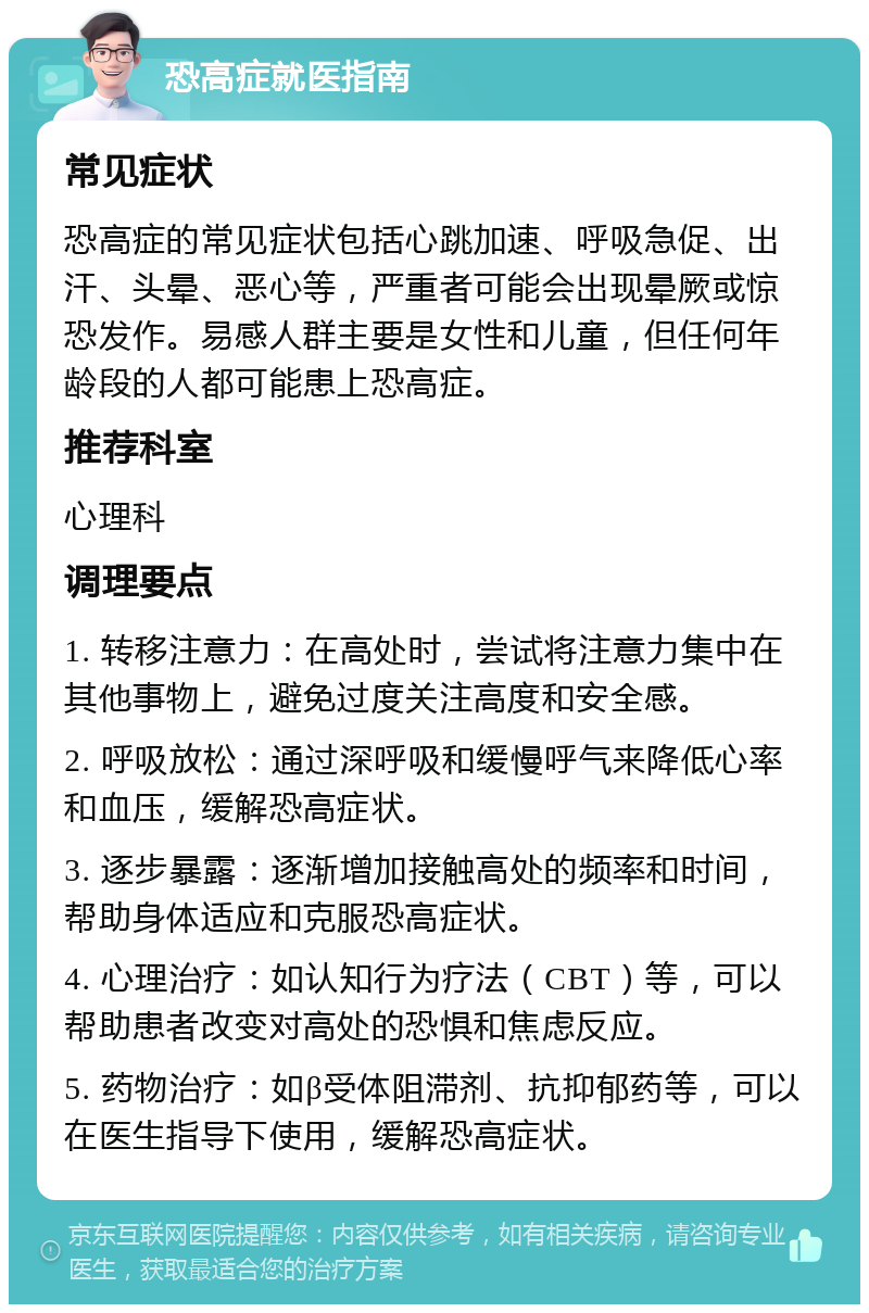 恐高症就医指南 常见症状 恐高症的常见症状包括心跳加速、呼吸急促、出汗、头晕、恶心等，严重者可能会出现晕厥或惊恐发作。易感人群主要是女性和儿童，但任何年龄段的人都可能患上恐高症。 推荐科室 心理科 调理要点 1. 转移注意力：在高处时，尝试将注意力集中在其他事物上，避免过度关注高度和安全感。 2. 呼吸放松：通过深呼吸和缓慢呼气来降低心率和血压，缓解恐高症状。 3. 逐步暴露：逐渐增加接触高处的频率和时间，帮助身体适应和克服恐高症状。 4. 心理治疗：如认知行为疗法（CBT）等，可以帮助患者改变对高处的恐惧和焦虑反应。 5. 药物治疗：如β受体阻滞剂、抗抑郁药等，可以在医生指导下使用，缓解恐高症状。