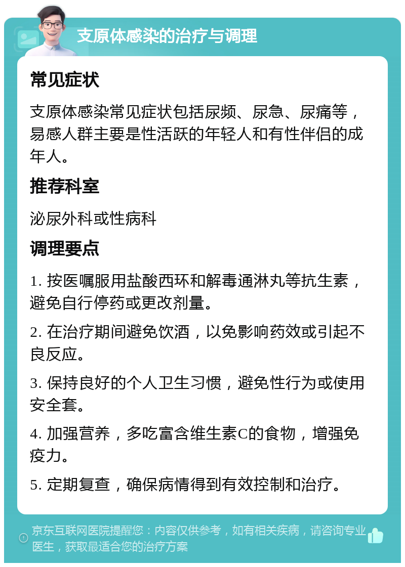 支原体感染的治疗与调理 常见症状 支原体感染常见症状包括尿频、尿急、尿痛等，易感人群主要是性活跃的年轻人和有性伴侣的成年人。 推荐科室 泌尿外科或性病科 调理要点 1. 按医嘱服用盐酸西环和解毒通淋丸等抗生素，避免自行停药或更改剂量。 2. 在治疗期间避免饮酒，以免影响药效或引起不良反应。 3. 保持良好的个人卫生习惯，避免性行为或使用安全套。 4. 加强营养，多吃富含维生素C的食物，增强免疫力。 5. 定期复查，确保病情得到有效控制和治疗。