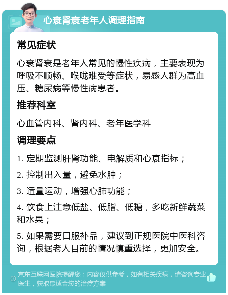 心衰肾衰老年人调理指南 常见症状 心衰肾衰是老年人常见的慢性疾病，主要表现为呼吸不顺畅、喉咙难受等症状，易感人群为高血压、糖尿病等慢性病患者。 推荐科室 心血管内科、肾内科、老年医学科 调理要点 1. 定期监测肝肾功能、电解质和心衰指标； 2. 控制出入量，避免水肿； 3. 适量运动，增强心肺功能； 4. 饮食上注意低盐、低脂、低糖，多吃新鲜蔬菜和水果； 5. 如果需要口服补品，建议到正规医院中医科咨询，根据老人目前的情况慎重选择，更加安全。