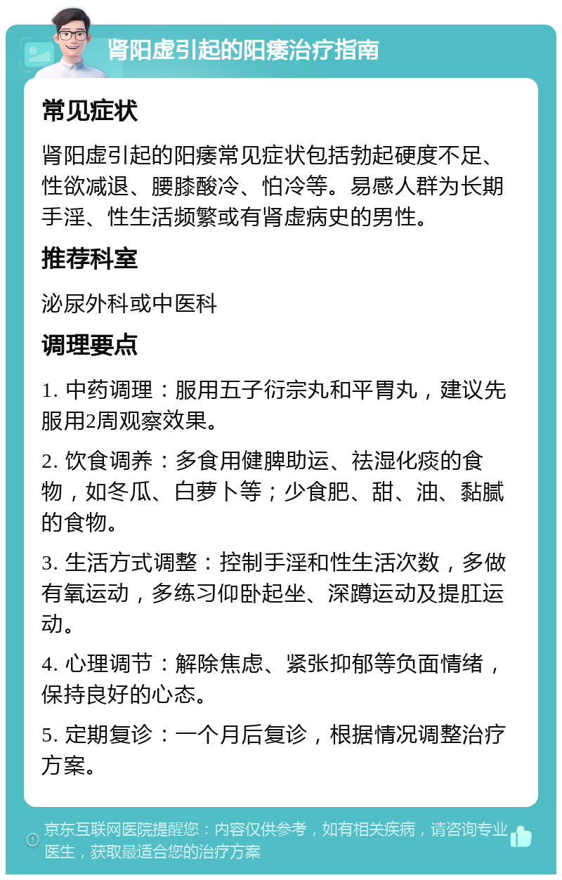 肾阳虚引起的阳痿治疗指南 常见症状 肾阳虚引起的阳痿常见症状包括勃起硬度不足、性欲减退、腰膝酸冷、怕冷等。易感人群为长期手淫、性生活频繁或有肾虚病史的男性。 推荐科室 泌尿外科或中医科 调理要点 1. 中药调理：服用五子衍宗丸和平胃丸，建议先服用2周观察效果。 2. 饮食调养：多食用健脾助运、祛湿化痰的食物，如冬瓜、白萝卜等；少食肥、甜、油、黏腻的食物。 3. 生活方式调整：控制手淫和性生活次数，多做有氧运动，多练习仰卧起坐、深蹲运动及提肛运动。 4. 心理调节：解除焦虑、紧张抑郁等负面情绪，保持良好的心态。 5. 定期复诊：一个月后复诊，根据情况调整治疗方案。