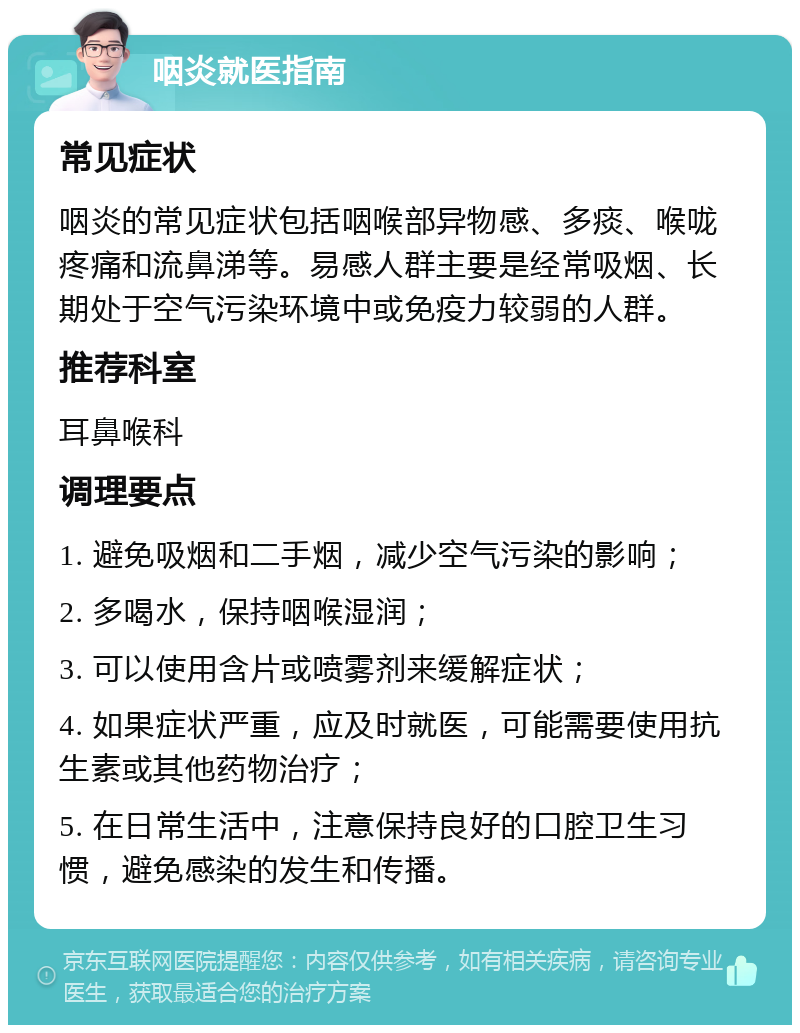 咽炎就医指南 常见症状 咽炎的常见症状包括咽喉部异物感、多痰、喉咙疼痛和流鼻涕等。易感人群主要是经常吸烟、长期处于空气污染环境中或免疫力较弱的人群。 推荐科室 耳鼻喉科 调理要点 1. 避免吸烟和二手烟，减少空气污染的影响； 2. 多喝水，保持咽喉湿润； 3. 可以使用含片或喷雾剂来缓解症状； 4. 如果症状严重，应及时就医，可能需要使用抗生素或其他药物治疗； 5. 在日常生活中，注意保持良好的口腔卫生习惯，避免感染的发生和传播。