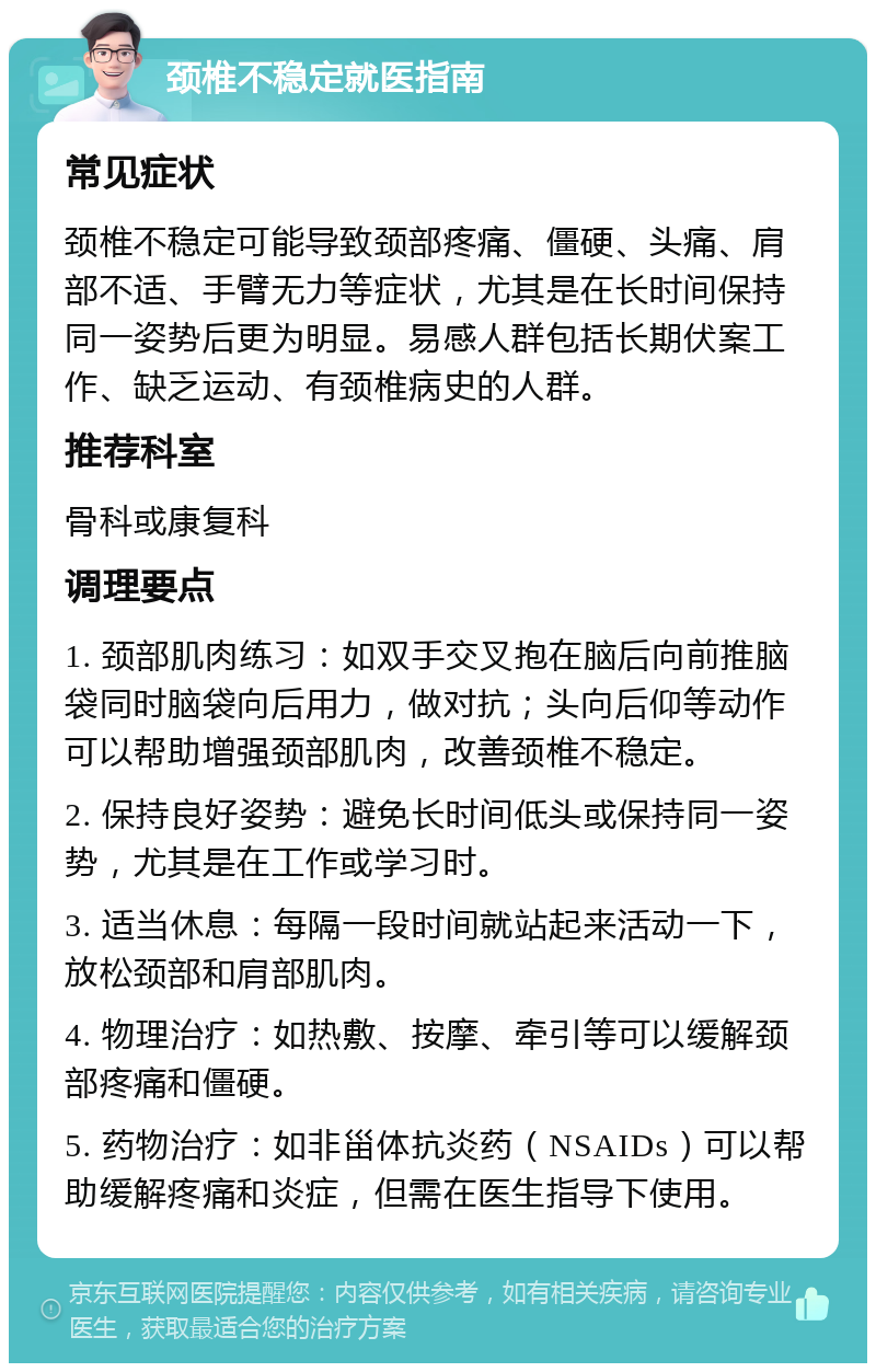 颈椎不稳定就医指南 常见症状 颈椎不稳定可能导致颈部疼痛、僵硬、头痛、肩部不适、手臂无力等症状，尤其是在长时间保持同一姿势后更为明显。易感人群包括长期伏案工作、缺乏运动、有颈椎病史的人群。 推荐科室 骨科或康复科 调理要点 1. 颈部肌肉练习：如双手交叉抱在脑后向前推脑袋同时脑袋向后用力，做对抗；头向后仰等动作可以帮助增强颈部肌肉，改善颈椎不稳定。 2. 保持良好姿势：避免长时间低头或保持同一姿势，尤其是在工作或学习时。 3. 适当休息：每隔一段时间就站起来活动一下，放松颈部和肩部肌肉。 4. 物理治疗：如热敷、按摩、牵引等可以缓解颈部疼痛和僵硬。 5. 药物治疗：如非甾体抗炎药（NSAIDs）可以帮助缓解疼痛和炎症，但需在医生指导下使用。